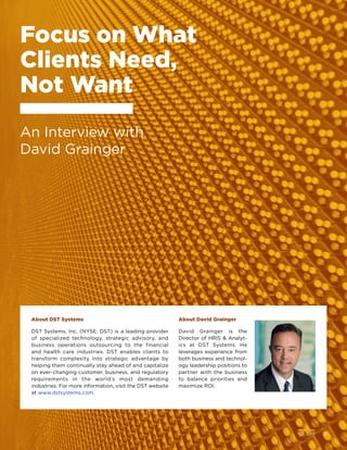 Q2 2017	 13
Focus on What
Clients Need,
Not Want
An Interview with
David Grainger
About DST Systems
DST Systems, Inc. (NYSE: DST) is a leading provider
of specialized technology, strategic advisory, and
business operations outsourcing to the financial
and health care industries. DST enables clients to
transform complexity into strategic advantage by
helping them continually stay ahead of and capitalize
on ever-changing customer, business, and regulatory
requirements in the world’s most demanding
industries. For more information, visit the DST website
at www.dstsystems.com.
About David Grainger
David Grainger is the
Director of HRIS  Analyt-
ics at DST Systems. He
leverages experience from
both business and technol-
ogy leadership positions to
partner with the business
to balance priorities and
maximize ROI.
Q2 2017	 13
 
