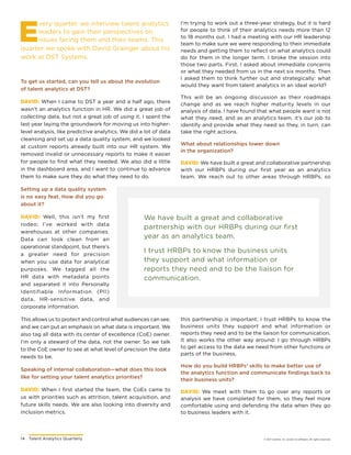 14	 Talent Analytics Quarterly © 2017 Gartner, Inc. and/or its affiliates. All rights reserved.
E
very quarter, we interview talent analytics
leaders to gain their perspectives on
issues facing them and their teams. This
quarter we spoke with David Grainger about his
work at DST Systems.
To get us started, can you tell us about the evolution
of talent analytics at DST?
DAVID: When I came to DST a year and a half ago, there
wasn’t an analytics function in HR. We did a great job of
collecting data, but not a great job of using it. I spent the
last year laying the groundwork for moving us into higher-
level analysis, like predictive analytics. We did a lot of data
cleansing and set up a data quality system, and we looked
at custom reports already built into our HR system. We
removed invalid or unnecessary reports to make it easier
for people to find what they needed. We also did a little
in the dashboard area, and I want to continue to advance
them to make sure they do what they need to do.
Setting up a data quality system
is no easy feat. How did you go
about it?
DAVID: Well, this isn’t my first
rodeo; I’ve worked with data
warehouses at other companies.
Data can look clean from an
operational standpoint, but there’s
a greater need for precision
when you use data for analytical
purposes. We tagged all the
HR data with metadata points
and separated it into Personally
Identifiable Information (PII)
data, HR-sensitive data, and
corporate information.
This allows us to protect and control what audiences can see,
and we can put an emphasis on what data is important. We
also tag all data with its center of excellence (CoE) owner.
I’m only a steward of the data, not the owner. So we talk
to the CoE owner to see at what level of precision the data
needs to be.
Speaking of internal collaboration—what does this look
like for setting your talent analytics priorities?
DAVID: When I first started the team, the CoEs came to
us with priorities such as attrition, talent acquisition, and
future skills needs. We are also looking into diversity and
inclusion metrics.
We have built a great and collaborative
partnership with our HRBPs during our first
year as an analytics team.
I trust HRBPs to know the business units
they support and what information or
reports they need and to be the liaison for
communication.
I’m trying to work out a three-year strategy, but it is hard
for people to think of their analytics needs more than 12
to 18 months out. I had a meeting with our HR leadership
team to make sure we were responding to their immediate
needs and getting them to reflect on what analytics could
do for them in the longer term. I broke the session into
those two parts. First, I asked about immediate concerns
or what they needed from us in the next six months. Then
I asked them to think further out and strategically: what
would they want from talent analytics in an ideal world?
This will be an ongoing discussion as their roadmaps
change and as we reach higher maturity levels in our
analysis of data. I have found that what people want is not
what they need, and as an analytics team, it’s our job to
identify and provide what they need so they, in turn, can
take the right actions.
What about relationships lower down
in the organization?
DAVID: We have built a great and collaborative partnership
with our HRBPs during our first year as an analytics
team. We reach out to other areas through HRBPs, so
this partnership is important. I trust HRBPs to know the
business units they support and what information or
reports they need and to be the liaison for communication.
It also works the other way around: I go through HRBPs
to get access to the data we need from other functions or
parts of the business.
How do you build HRBPs’ skills to make better use of
the analytics function and communicate findings back to
their business units?
DAVID: We meet with them to go over any reports or
analysis we have completed for them, so they feel more
comfortable using and defending the data when they go
to business leaders with it.
 