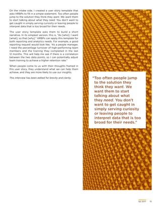 Q2 2017	 15
“Too often people jump
to the solution they
think they want. We
want them to start
talking about what
they need. You don’t
want to get caught in
simply serving curiosity
or leaving people to
interpret data that is too
broad for their needs.”
On the intake side, I created a user story template that
asks HRBPs to fill in a simple statement. Too often people
jump to the solution they think they want. We want them
to start talking about what they need. You don’t want to
get caught in simply serving curiosity or leaving people to
interpret data that is too broad for their needs.
The user story template asks them to build a short
narrative. In its simplest version, this is, “As [who], I want
[what], so that [why].” HRBPs can apply this template for
both reporting and analytics needs. For example, a good
reporting request would look like, “As a people manager,
I need the percentage turnover of high-performing team
members and the training they completed in the last
12 months. This will help me see if there is a correlation
between the two data points, so I can potentially adjust
team training to achieve a higher retention rate.”
When people come to us with their thoughts framed in
this user story, they understand what we can help them
achieve, and they are more likely to use our insights.
This interview has been edited for brevity and clarity.
 