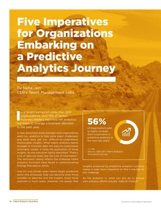 16	 Talent Analytics Quarterly © 2017 Gartner, Inc. and/or its affiliates. All rights reserved.
Five Imperatives
for Organizations
Embarking on
a Predictive
Analytics Journey
By Neha Jain
CEB’s Talent Management Labs
56%
of organizations plan
to highly increase
their investments in
predictive analytics in
the next two years.
n = 116.
Source: CEB 2017 Talent Analytics
Innovations Survey.
I
n a recent survey of more than 200
organizations, only 15% of senior
business leaders reported HR analytics
led them to change a business decision
in the past year.
A clear disconnect exists between what organizations
want (i.e., analytics to help solve talent challenges)
and what they get (i.e., difficult-to-understand,
inactionable insight). When talent analytics teams
struggle to translate data into easy-to-understand,
actionable insight, it limits the application of those
insights. As one executive rightly described, “There’s
a lot of data out there, but not a lot of information.”
This sentiment clearly reflects the challenge talent
analytics functions have faced in communicating
findings that lead to action.
And it’s only harder when teams begin predictive
work—the processes they use become even more
complex to describe and the insights much more
nuanced in most cases. However, the power that
insights produced by predictive analytics can have
makes it even more important to find a solution to
this challenge.
So the question is, what can you do to ensure
your analytics efforts actually make an impact?
 