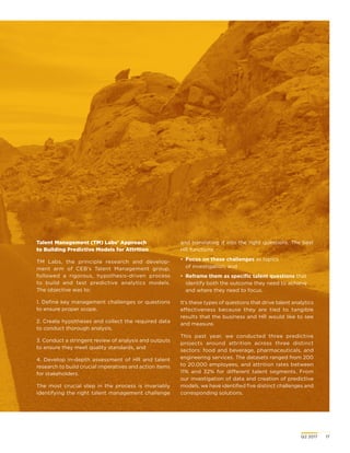 Q2 2017	 17
Talent Management (TM) Labs’ Approach
to Building Predictive Models for Attrition
TM Labs, the principle research and develop-
ment arm of CEB’s Talent Management group,
followed a rigorous, hypothesis-driven process
to build and test predictive analytics models.
The objective was to:
1. Define key management challenges or questions
to ensure proper scope,
2. Create hypotheses and collect the required data
to conduct thorough analysis,
3. Conduct a stringent review of analysis and outputs
to ensure they meet quality standards, and
4. Develop in-depth assessment of HR and talent
research to build crucial imperatives and action items
for stakeholders.
The most crucial step in the process is invariably
identifying the right talent management challenge
and translating it into the right questions. The best
HR functions:
•	 Focus on these challenges as topics
of investigation, and
•	 Reframe them as specific talent questions that
identify both the outcome they need to achieve
and where they need to focus.
It’s these types of questions that drive talent analytics
effectiveness because they are tied to tangible
results that the business and HR would like to see
and measure.
This past year, we conducted three predictive
projects around attrition across three distinct
sectors: food and beverage, pharmaceuticals, and
engineering services. The datasets ranged from 200
to 20,000 employees, and attrition rates between
11% and 32% for different talent segments. From
our investigation of data and creation of predictive
models, we have identified five distinct challenges and
corresponding solutions.
 