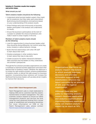 Q2 2017	 21
About CEB’s Talent Management Labs
Talent Management Labs is a team dedicated to
helping CEB and its customers lead the analytic
transformation of talent management. The Labs’
scientists conduct research to ensure our talent
management products and services are built
using the most advanced thinking from a broad
range of established and emerging disciplines.
For more information on CEB or the
Talent Management Labs, please contact
TalentAnalyticsHelp@cebglobal.com.
Organizations that focus on
analytic impact—the extent
to which analysis improves
decisions and provides
actionable support to key
stakeholders—improve key
talent outcomes by an average
of 12% over the typical
organization.
Although there are two
paths to improving analytic
impact—business application
and analytics sophistication—
improving business application
alone can improve analytic
impact by as much as 14%.
Solution 5: Translate results into insights
and action steps.
What should you do?
Talent analytics leaders should do the following:
•	 Understand what business leaders expect; they might
ask for prediction, but they really want prescription.
Build strong recommendations and opinions based
on your understanding of the analysis results.
•	 Share findings early and continuously so business
leaders participate in the analysis and understand
its results.
•	 Ensure the business’s participation at the start of
a project to validate the choice of predictors and
make it easier to draw insights in the end.
Members of talent analytics teams should
do the following:
•	 Look for opportunities to show business leaders what
they should be doing differently, not confirm what they
know. Analytics is about behavior change.
•	 Build informal relationships with other HR staff
to learn about their work.
•	 Shadow employees in other analytics teams
to learn about their day-to-day work.
•	 Create occasions for better interactions between
data scientists and line leaders so they understand
one another’s perspective.
Through the five solutions provided, organizations can create
a roadmap to improve business application and reach their
desired level of analytics impact. Whether the objective is
to initiate the right analytics project, enhance preparedness
of analytics teams, or deliver the right answer to a business
question, incorporating these solutions will increase the
likelihood that business leaders will use data-driven insights
to improve their decisions.
 