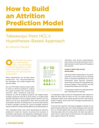 22	 Talent Analytics Quarterly © 2017 Gartner, Inc. and/or its affiliates. All rights reserved.
How to Build
an Attrition
Prediction Model
Takeaways from HCL’s
Hypotheses-Based Approach
By Marianne Stengel
O
ver the past few years,
HCL Technologies
(HCL) has developed
an attrition prediction model
that is now 90% accurate in
predicting who will leave the
organization.
More importantly, by turning these
predictions into recommendations
for managers, the model helped stall
attrition rates.
Six out of 10 talent analytics teams plan
to work on attrition prediction, making
this type of project the second most
common after workforce planning.
However, as with all analytics projects, the insights talent
analytics produces may fail to drive action—a model might
identify indicators that accurately predict attrition but are
hard to act on (e.g., personality). Even with accurate and
actionable indicators, if findings aren’t communicated clearly
to direct managers, all they do is give a manager advance
notice of attrition without being able to do anything about it.
HCL mitigated these risks when developing its attrition
prediction model by heavily involving the business in
hypothesis generation and designing a dashboard to push
action recommendations to direct managers. While attrition
indicators vary across organizations,
other teams can study the lessons HCL’s
talent analytics team learned throughout
this process.
Lesson 1: Don’t rely on exit
survey data.
Like most other organizations, the team
used HCL’s exit survey tool as a starting
point to develop hypotheses as to why
employees were leaving. However,
when they ran these first hypotheses by
business leaders, they pointed out two
fundamental flaws with the data:
1. Employees might not understand their
own motivations for leaving.
6 10
talent analytics
teams plan to
work on attrition
prediction.
out
of
2. Employees might choose to misrepresent their reasons to
keep the door open to return to HCL at a later stage (e.g.,
employees often name career growth as their main reason,
where in reality, issues with a line manager pushed them to
look elsewhere).
To prove this suspicion, the team engaged a vendor to run
phone-based interviews with 1,500 employees who had left
HCL six months before. By using text analytics to compare
interview data with exit survey data, the team was able to
show that in certain parts of the business, exit data did not
fully capture reasons for attrition.
 