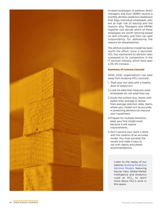 24	 Talent Analytics Quarterly © 2017 Gartner, Inc. and/or its affiliates. All rights reserved.
Listen to the replay of our
webinar, Building Predictive
Attrition Models, featuring
Gaurav Vasu, Global Market
Intelligence and Analytics
Lead at HCL, to learn
more about HCL’s work in
this space.
to retain employees. In addition, direct
managers and their HRBPs receive a
monthly attrition prediction dashboard
that flags individual employees who
are at high risk of leaving and the
reasons why. Managers and HRPBs
together can decide which of these
employees are worth retaining based
on skill criticality and then can split
responsibility for addressing the
reasons for dissatisfaction.
The attrition prediction model has been
worth the effort: since it launched,
HCL has maintained its attrition rates
compared to its competitors in the
IT services industry, which have seen
a 2%–5% increase.
Summary of Lessons Learned
What other organizations can take
away from studying HCL’s process:
1.	Treat your exit data with a healthy
dose of skepticism.
2.	Look for data that measures what
employees do, not what they say.
3.	Study the outliers (e.g., teams with
better-than-average or worse-
than-average retention rates, teams
where your model isn’t as accurate
in predicting attrition) to improve
your hypotheses.
4.	Prepare for multiple iterations;
keep your first model small
because it will require
improvements.
5.	Don’t assume your work is done
with the creation of an accurate
model. You must socialize the
results and make it easy to
use with clearly articulated
recommendations.
 
