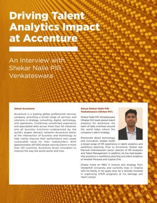 Q2 2017	 25
About Accenture
Accenture is a leading global professional services
company, providing a broad range of services and
solutions in strategy, consulting, digital, technology,
and operations. Combining unmatched experience
and specialized skills across more than 40 industries
and all business functions—underpinned by the
world’s largest delivery network—Accenture works
at the intersection of business and technology to
help clients improve their performance and create
sustainable value for their stakeholders. With
approximately 401,000 people serving clients in more
than 120 countries, Accenture drives innovation to
improve the way the world works and lives.
About Shekar Nalle Pilli
Venkateswara (Shekar NV)
Shekar Nalle Pilli Venkateswara
(Shekar NV) leads global talent
analytics for Accenture. His
team of data scientists around
the world helps inform the
company’s talent strategy.
Passionate about technology
and innovation, Shekar holds
a broad range of HR experience in talent analytics and
workforce planning. Prior to Accenture, Shekar was
Marriott International’s senior director of HR Analytics
and Talent Management. In addition, he has held leader-
ship positions in workforce planning and talent analytics
at Hewlett-Packard and Capital One.
Shekar holds an MBA in finance and strategy from
Vanderbilt University and currently lives in Virginia
with his family. In his spare time, he is actively involved
in organizing STEM programs at his teenage son
Yash’s school.
Driving Talent
Analytics Impact
at Accenture
An Interview with
Shekar Nalle Pilli
Venkateswara
Q2 2017	 25
 