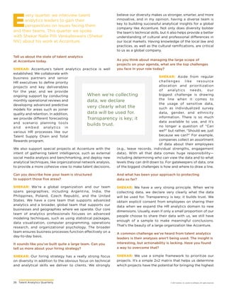 26	 Talent Analytics Quarterly © 2017 Gartner, Inc. and/or its affiliates. All rights reserved.
E
very quarter, we interview talent
analytics leaders to gain their
perspectives on issues facing them
and their teams. This quarter we spoke
with Shekar Nalle Pilli Venkateswara (Shekar
NV) about his work at Accenture.
Tell us about the state of talent analytics
at Accenture today.
SHEKAR: Accenture’s talent analytics practice is well
established. We collaborate with
business partners and senior
HR executives to define priority
projects and key deliverables
for the year, and we provide
ongoing support by conducting
monthly operational reviews and
developing advanced predictive
models for areas such as joiner
quality and retention. In addition,
we provide different forecasting
and scenario planning tools
and embed analytics in
various HR processes like our
Talent Supply Chain and Total
Rewards program.
We also support special projects at Accenture with the
intent of gathering talent intelligence, such as external
social media analysis and benchmarking, and deploy new
analytical techniques, like organizational network analysis,
to provide a more cohesive view to make talent decisions.
When we’re collecting
data, we declare
very clearly what the
data will be used for.
Transparency is key; it
builds trust.
And what has been your approach to protecting
data so far?
SHEKAR: We have a very strong principle. When we’re
collecting data, we declare very clearly what the data
will be used for. Transparency is key; it builds trust. We
obtain explicit consent from employees on sharing their
data when we expand the HR analytics domain to new
dimensions. Usually, even if only a small proportion of our
people choose to share their data with us, we still have
enough of a sample to make meaningful conclusions.
That’s the beauty of a large organization like Accenture.
A common challenge we’ve heard from talent analytics
leaders is their analyses aren’t being used. The insight is
interesting, but actionability is lacking. Have you found
a way to overcome that?
SHEKAR: We use a simple framework to prioritize our
projects. It’s a simple 2x2 matrix that helps us determine
which projects have the potential for bringing the highest
Can you describe how your team is structured
to support those five areas?
SHEKAR: We’re a global organization and our team
spans geographies, including Argentina, India, the
Philippines, Poland, Czech Republic, and the United
States. We have a core team that supports advanced
analytics and a broader, global team that supports our
businesses and geographies where we operate. Our core
team of analytics professionals focuses on advanced
modeling techniques, such as using statistical packages,
data visualization, computer programming, operations
research, and organizational psychology. The broader
team ensures business processes function effectively on a
day-to-day basis.
It sounds like you’ve built quite a large team. Can you
tell us more about your hiring strategy?
SHEKAR: Our hiring strategy has a really strong focus
on diversity in addition to the obvious focus on technical
and analytical skills we deliver to clients. We strongly
believe our diversity makes us stronger, smarter, and more
innovative, and in my opinion, having a diverse team is
key to building successful analytical insights for a global
company like Accenture. Not only does diversity bolster
the team’s technical skills, but it also helps provide a better
understanding of cultural and professional differences in
our local markets. Having knowledge of the local law and
practices, as well as the cultural ramifications, are critical
to us as a global company.
As you think about managing the large scope of
projects on your agenda, what are the top challenges
you face in your role today?
SHEKAR: Aside from regular
challenges like resource
allocation and prioritization
of analytics needs, our
biggest challenge is drawing
the line when it comes to
the usage of sensitive data,
such as individualized survey
data, gender, and ethnicity
information. There is so much
data available to use, and it’s
no longer a question of “Can
we?” but rather, “Should we, just
because we can?” For example,
companies collect an assortment
of data about their employees
(e.g., leave records, individual strengths, engagement
data). With all that data comes huge responsibility—
including determining who can view the data and to what
levels they can drill down to. For gatekeepers of data, one
of the biggest challenges is how and where to draw a line.
 