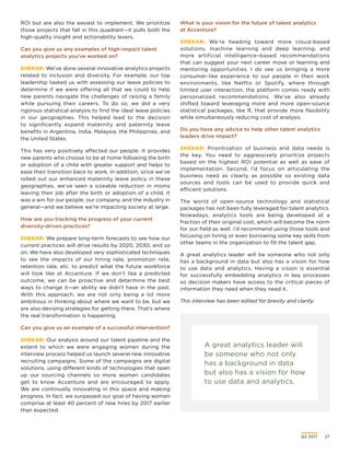 Q2 2017	 27
A great analytics leader will
be someone who not only
has a background in data
but also has a vision for how
to use data and analytics.
ROI but are also the easiest to implement. We prioritize
those projects that fall in this quadrant—it pulls both the
high-quality insight and actionability levers.
Can you give us any examples of high-impact talent
analytics projects you’ve worked on?
SHEKAR: We’ve done several innovative analytics projects
related to inclusion and diversity. For example, our top
leadership tasked us with assessing our leave policies to
determine if we were offering all that we could to help
new parents navigate the challenges of raising a family
while pursuing their careers. To do so, we did a very
rigorous statistical analysis to find the ideal leave policies
in our geographies. This helped lead to the decision
to significantly expand maternity and paternity leave
benefits in Argentina, India, Malaysia, the Philippines, and
the United States.
This has very positively affected our people. It provides
new parents who choose to be at home following the birth
or adoption of a child with greater support and helps to
ease their transition back to work. In addition, since we’ve
rolled out our enhanced maternity leave policy in these
geographies, we’ve seen a sizeable reduction in moms
leaving their job after the birth or adoption of a child. It
was a win for our people, our company, and the industry in
general—and we believe we’re impacting society at large.
How are you tracking the progress of your current
diversity-driven practices?
SHEKAR: We prepare long-term forecasts to see how our
current practices will drive results by 2020, 2030, and so
on. We have also developed very sophisticated techniques
to see the impacts of our hiring rate, promotion rate,
retention rate, etc. to predict what the future workforce
will look like at Accenture. If we don’t like a predicted
outcome, we can be proactive and determine the best
ways to change it—an ability we didn’t have in the past.
With this approach, we are not only being a lot more
ambitious in thinking about where we want to be, but we
are also devising strategies for getting there. That’s where
the real transformation is happening.
Can you give us an example of a successful intervention?
SHEKAR: Our analysis around our talent pipeline and the
extent to which we were engaging women during the
interview process helped us launch several new innovative
recruiting campaigns. Some of the campaigns are digital
solutions, using different kinds of technologies that open
up our sourcing channels so more women candidates
get to know Accenture and are encouraged to apply.
We are continually innovating in this space and making
progress. In fact, we surpassed our goal of having women
comprise at least 40 percent of new hires by 2017 earlier
than expected.
What is your vision for the future of talent analytics
at Accenture?
SHEKAR: We’re heading toward more cloud-based
solutions, machine learning and deep learning, and
more artificial intelligence–based recommendations
that can suggest your next career move or learning and
mentoring opportunities. I do see us bringing a more
consumer-like experience to our people in their work
environments, like Netflix or Spotify, where through
limited user interaction, the platform comes ready with
personalized recommendations. We’ve also already
shifted toward leveraging more and more open-source
statistical packages, like R, that provide more flexibility
while simultaneously reducing cost of analysis.
Do you have any advice to help other talent analytics
leaders drive impact?
SHEKAR: Prioritization of business and data needs is
the key. You need to aggressively prioritize projects
based on the highest ROI potential as well as ease of
implementation. Second, I’d focus on articulating the
business need as clearly as possible so existing data
sources and tools can be used to provide quick and
efficient solutions.
The world of open-source technology and statistical
packages has not been fully leveraged for talent analytics.
Nowadays, analytics tools are being developed at a
fraction of their original cost, which will become the norm
for our field as well. I’d recommend using those tools and
focusing on hiring or even borrowing some key skills from
other teams in the organization to fill the talent gap.
A great analytics leader will be someone who not only
has a background in data but also has a vision for how
to use data and analytics. Having a vision is essential
for successfully embedding analytics in key processes
so decision makers have access to the critical pieces of
information they need when they need it.
This interview has been edited for brevity and clarity.
 