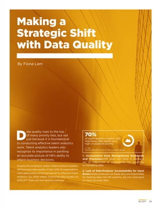 Q2 2017	 29
Making a
Strategic Shift
with Data Quality
By Fiona Lam
70%
of talent analytics leaders rate
improving data quality as a
high or essential priority.
n = 212.
Source: CEB 2017 Future of Talent Analytics Survey.
D
ata quality rises to the top
of many priority lists, but not
just because it is foundational
to conducting effective talent analytics
work. Talent analytics leaders also
recognize its importance in painting
an accurate picture of HR’s ability to
inform business decisions.
Despite this emphasis, today’s talent analytics leaders
still face poor data quality. In fact, 54% of organizations
cited data quality as the top barrier to effective talent
analytics. So, what makes improving data quality so
difficult? There are two primary reasons:
1. Inconsistent Data Management Standards
and Processes—HR does not have a standard
set of definitions or procedures for inputting
or managing data.
2. Lack of Data-Producer Accountability for Input
Errors—Data producers, or those who are responsible
for feeding data into HR systems, are not motivated
to input accurate data.
 