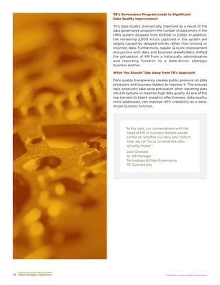 32	 Talent Analytics Quarterly © 2017 Gartner, Inc. and/or its affiliates. All rights reserved.
“In the past, our conversations with the
head of HR or business leaders would
center on whether our data was correct;
now, we can focus on what the data
actually shows.”
Jake Girardot
Sr. HR Manager
Technology  Data Governance
TE Connectivity
TE’s Governance Program Leads to Significant
Data Quality Improvement
TE’s data quality dramatically improved as a result of the
data governance program—the number of data errors in the
HRIS system dropped from 60,000 to 2,000. In addition,
the remaining 2,000 errors captured in the system are
largely caused by delayed entries rather than missing or
incorrect data. Furthermore, regular Q score improvement
discussions with data and business stakeholders shifted
the perception of HR from a historically administrative
and reporting function to a data-driven strategic
business partner.
What You Should Take Away from TE’s Approach
Data quality transparency creates public pressure on data
producers and business leaders to improve it. This ensures
data producers take extra precaution when inputting data
into HR systems to maintain high data quality. As one of the
top barriers to talent analytics effectiveness, data quality,
once addressed, can improve HR’s credibility as a data-
driven business function.
 
