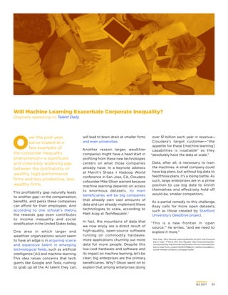 Q2 2017	 35
O
ver the past year,
we’ve looked at a
few examples of
the corporate inequality
phenomenon—a significant
and ostensibly widening gap
between the profitability of
wealthy, high-performance
firms and less productive, less
wealthy firms.
This profitability gap naturally leads
to another gap—in the compensation,
benefits, and perks these companies
can afford for their employees. And
according to one scholar’s theory,
the rewards gap even contributes
to income inequality and social
stratification in the United States today.
One area in which larger and
wealthier organizations would seem
to have an edge is in acquiring scarce
and expensive talent in emerging
technological fields, such as artificial
intelligence (AI) and machine learning.
This idea raises concerns that tech
giants like Google and Tesla, rushing
to grab up all the AI talent they can,
will lead to brain drain at smaller firms
and even universities.
Another reason larger, wealthier
companies might have a head start in
profiting from these new technologies
centers on what those companies
already have. In a keynote address
at March’s Strata + Hadoop World
conference in San Jose, CA, Cloudera
cofounder Mike Olson warned because
machine learning depends on access
to enormous datasets, its main
beneficiaries will be big companies
that already own vast amounts of
data and can already implement these
technologies to scale, according to
Matt Asay at TechRepublic.1
In fact, the mountains of data that
we now enjoy are a direct result of
high-quality, open-source software
running on commodity hardware:
more applications churning out more
data for more people. Despite this
low-cost hardware and software and
its impact on machine learning, let’s be
clear: big enterprises are the primary
beneficiaries. Why? Olson went on to
explain that among enterprises doing
Will Machine Learning Exacerbate Corporate Inequality?
Originally appearing on Talent Daily
over $1 billion each year in revenue—
Cloudera’s target customer—“the
appetite for these [machine learning]
capabilities is insatiable” as they
“absolutely have the data at scale.”
Data, after all, is necessary to train
the machines. A small company could
have big plans, but without big data to
feed those plans, it’s a losing battle. As
such, large enterprises are in a prime
position to use big data to enrich
themselves and effectively hold off
would-be, smaller competitors.
As a partial remedy to this challenge,
Asay calls for more open datasets,
such as those created by Stanford
University’s DeepDive project.
“This is a new frontier in ‘open
source,’” he writes, “and we need to
explore it more.”
1
Matt Asay, “Why Machine Learning Benefits the Rich, and Everyone
Else Is Toast,” 17 March 2017, Tech Republic, http://www.techrepublic.
com/article/why-machine-learning-benefits-the-rich-and-everyone-
else-is-toast/?utm_content=buffer01916utm_medium=socialutm_
source=linkedin.comutm_campaign=buffer.
 