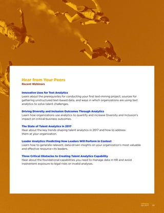 Q2 2017	 39
Hear from Your Peers
Recent Webinars
Innovative Uses for Text Analytics
Learn about the prerequisites for conducting your first text-mining project, sources for
gathering unstructured text-based data, and ways in which organizations are using text
analytics to solve talent challenges.
Driving Diversity and Inclusion Outcomes Through Analytics
Learn how organizations use analytics to quantify and increase Diversity and Inclusion’s
impact on critical business outcomes.
The State of Talent Analytics in 2017
Hear about the key trends shaping talent analytics in 2017 and how to address
them at your organization.
Leader Analytics: Predicting How Leaders Will Perform in Context
Learn how to generate relevant, data-driven insights on your organization’s most valuable
and effective resource—its leaders.
Three Critical Obstacles to Creating Talent Analytics Capability
Hear about the foundational capabilities you need to manage data in HR and avoid
inadvertent exposure to legal risks or invalid analyses.
Q2 2017	 39
 