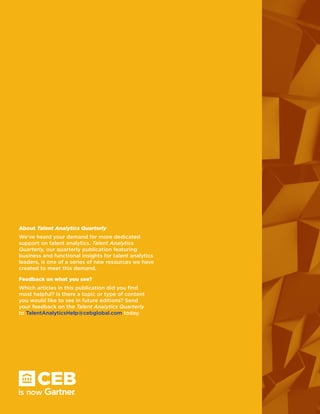 About Talent Analytics Quarterly
We’ve heard your demand for more dedicated
support on talent analytics. Talent Analytics
Quarterly, our quarterly publication featuring
business and functional insights for talent analytics
leaders, is one of a series of new resources we have
created to meet this demand.
Feedback on what you see?
Which articles in this publication did you find
most helpful? Is there a topic or type of content
you would like to see in future editions? Send
your feedback on the Talent Analytics Quarterly
to TalentAnalyticsHelp@cebglobal.com today.
 