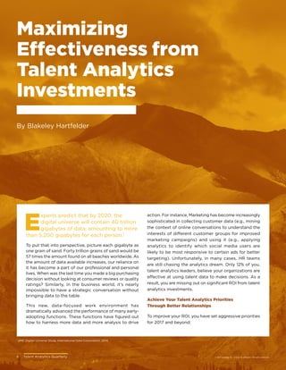 6	 Talent Analytics Quarterly © 2017 Gartner, Inc. and/or its affiliates. All rights reserved.
Maximizing
Effectiveness from
Talent Analytics
Investments
By Blakeley Hartfelder
6	 Talent Analytics Quarterly
1
EMC Digital Universe Study, International Data Corporation, 2014.
E
xperts predict that by 2020, the
digital universe will contain 40 trillion
gigabytes of data, amounting to more
than 5,200 gigabytes for each person.1
To put that into perspective, picture each gigabyte as
one grain of sand. Forty trillion grains of sand would be
57 times the amount found on all beaches worldwide. As
the amount of data available increases, our reliance on
it has become a part of our professional and personal
lives. When was the last time you made a big purchasing
decision without looking at consumer reviews or quality
ratings? Similarly, in the business world, it’s nearly
impossible to have a strategic conversation without
bringing data to the table.
This new, data-focused work environment has
dramatically advanced the performance of many early-
adopting functions. These functions have figured out
how to harness more data and more analysis to drive
action. For instance, Marketing has become increasingly
sophisticated in collecting customer data (e.g., mining
the context of online conversations to understand the
interests of different customer groups for improved
marketing campaigns) and using it (e.g., applying
analytics to identify which social media users are
likely to be most responsive to certain ads for better
targeting). Unfortunately, in many cases, HR teams
are still chasing the analytics dream. Only 12% of you,
talent analytics leaders, believe your organizations are
effective at using talent data to make decisions. As a
result, you are missing out on significant ROI from talent
analytics investments.
Achieve Your Talent Analytics Priorities
Through Better Relationships
To improve your ROI, you have set aggressive priorities
for 2017 and beyond:
© 2017 Gartner, Inc. and/or its affiliates. All rights reserved.
 