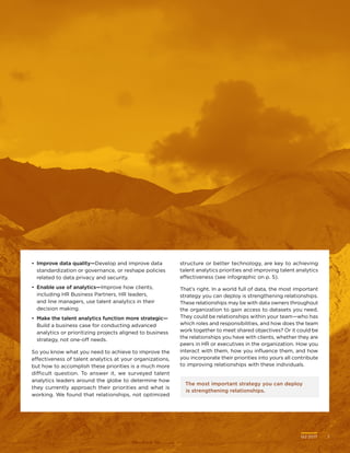 Q2 2017	 7Q2 2017	 7
The most important strategy you can deploy
is strengthening relationships.
•	 Improve data quality—Develop and improve data
standardization or governance, or reshape policies
related to data privacy and security.
•	 Enable use of analytics—Improve how clients,
including HR Business Partners, HR leaders,
and line managers, use talent analytics in their
decision making.
•	 Make the talent analytics function more strategic—
Build a business case for conducting advanced
analytics or prioritizing projects aligned to business
strategy, not one-off needs.
So you know what you need to achieve to improve the
effectiveness of talent analytics at your organizations,
but how to accomplish these priorities is a much more
difficult question. To answer it, we surveyed talent
analytics leaders around the globe to determine how
they currently approach their priorities and what is
working. We found that relationships, not optimized
structure or better technology, are key to achieving
talent analytics priorities and improving talent analytics
effectiveness (see infographic on p. 5).
That’s right. In a world full of data, the most important
strategy you can deploy is strengthening relationships.
These relationships may be with data owners throughout
the organization to gain access to datasets you need.
They could be relationships within your team—who has
which roles and responsibilities, and how does the team
work together to meet shared objectives? Or it could be
the relationships you have with clients, whether they are
peers in HR or executives in the organization. How you
interact with them, how you influence them, and how
you incorporate their priorities into yours all contribute
to improving relationships with these individuals.
 