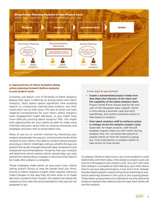 Q2 2017	 9
2. Improved Use of Talent Analytics: Bring
action planning forward (before analysis)
in your project cycle.
Currently, just about 1 out of 10 heads of talent analytics
believe their team is effective at driving action with talent
analytics. Most teams spend significant time building
reports or conducting sophisticated analysis, but their
clients don’t act on their work. This lack of action can have
negative consequences for your team—talent analytics
team engagement might decrease, or you might have
more difficulty proving talent analytics’ ROI. You might
miss opportunities for your clients as well—to make more
informed decisions about how to improve processes and
strategies and even how to avoid talent risks.
Many of you try to counter inaction by improving your
analysis and perhaps the way you communicate results of the
analysis to your clients. You seek to conduct robust analysis
around your clients’ challenges, and you simplify the way you
present the results through improved data visualization and
sharpened recommendations. Knowing that your analysis
will determine which actions clients should take, you only
spend time talking about changes or decisions that need to
be made after analysis is complete.
These strategies make sense, so why aren’t your clients
taking action? Doing so may be harder than you think.
Acting on talent analytics insights often requires clients to
make changes to the way they do their work or to make
decisions counter to their intuition. No matter how robust the
analysis or how clear the recommendation, they are just not
prepared to act.
Bring Action Planning Forward in Your Project Cycle
What Your Analytics Project Cycle Should Look Like
Source: CEB analysis.
To prepare clients to take action, you must establish a solid
relationship with them early in the analytics project cycle and
nurture it throughout your project cycle. You can’t wait until
after analysis is complete to start talking to your client about
how to use your data and analysis; it just won’t stick. Instead,
the best talent analytics teams bring action planning (or pre-
action planning) forward in the cycle to the scoping phase.
These teams scope projects to understand not only what kind
of data or analysis they need but also the ways their clients will
use the analysis.
ActionScoping
Action Introduced
Communication
Action Finalized
Analysis
Action Reinforced
Pre-Action Planning
Client Client ClientTalent
Analytics
Talent
Analytics
Talent
Analytics
Action PlanningRecommendation
Generation
What will you
change based on
the analysis you
want?
Here’s what I found
and propose. Do you
have what you need to
take action?
A few ways to get started:
•	 Create a standardized project intake form
that aligns the interests of the client and
the capability of the talent analytics team.
Project intake forms should specify the end
user of the requested data, support clients
in articulating a business case and early
hypotheses, and outline potential actions to
take based on analysis.
•	 Train talent analytics staff to reinforce action
or change across the analytics project cycle.
Especially for larger projects, staff should
establish regular check-ins with clients during
analysis; they can use these discussions to
update clients on how the analysis is going
but, most importantly, to prepare clients to
take action on final results.
Recommendation for Action 1
Based on the analysis, you should…
 