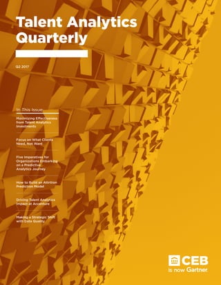 Talent Analytics
Quarterly
Q2 2017
In This Issue:
Maximizing Effectiveness
from Talent Analytics
Investments
Focus on What Clients
Need, Not Want
How to Build an Attrition
Prediction Model
Five Imperatives for
Organizations Embarking
on a Predictive
Analytics Journey
Driving Talent Analytics
Impact at Accenture
Making a Strategic Shift
with Data Quality
 
