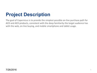 Project Description
7/26/2016 1
The goal of Copernicus is to provide the simplest possible on-line purchase path for
ACD and AED products, consistent with the deep familiarity the target audience has
with the web, on-line buying, and mobile smartphone and tablet usage.
 