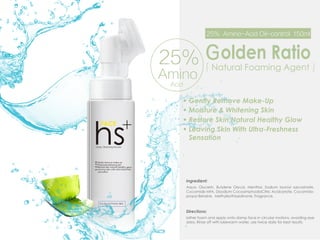 「Natural Foaming Agent」
Gently Remove Make-Up
Ｇolden Ratio
25% Amino-Acid Oil-control 150ml
Moisture & Whitening Skin
Restore Skin Natural Healthy Glow
Leaving Skin With Ultra-Freshness
Sensation
25%
Amino
Acid
Ingredient:
Aqua, Glycerin, Butylene Glycol, Menthol, Sodium lauroyl sarcosinate,
Cocamide MFA, Disodium CocoamphodiaCitric Acidcetate, Cocamido-
propyl Betaine, Methylisothiazolinone, Fragrance.
Directions:
lather foam and apply onto damp face in circular motions, avoiding eye
area. Rinse off with lukewarm water. use twice daily for best results.
 