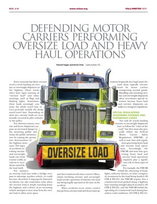 Every motorist has likely encoun-
tered a truck hauling an over-
size or overweight shipment on
the highway. These trucks
often have signs warning of
“oversize load” and other
warnings, such as flags and
flashing lights. Sometimes,
these loads seemingly con-
sume the whole travel lane or
even protrude outside the desig-
nated travel lane. Depending on
their size, oversize loads are occa-
sionally escorted by pilot vehicles
or the police.
For obvious reasons, over-
size and heavy shipments can
pose an increased danger to
the motoring public and
strain the public infrastruc-
ture by causing the prema-
ture deterioration of
the highway struc-
tures. The types
of accidents in-
volving oversize
and overweight
loads vary from
routine traffic ac-
cidents to acci-
dents caused by
the load itself.
For instance,
an oversize load may strike a bridge over-
pass or sideswipe another vehicle, or could
become detached if improperly fastened.
Accidents can also sometimes arise when
the oversize load is simply traveling down
the highway, and a driver of an oncoming
vehicle attempts to steer away from the over-
size load to allow more space
and then inadvertently loses control. Often,
claims involving oversize and overweight
loads involve questions of whether the load
was being legally operated at the time of the
accident.
When accidents occur, motor carriers
that perform oversize load and heavy haul op-
erations frequently face legal issues be-
yond those typically encoun-
tered by motor carriers
transporting normal goods.
Handling cases involving over-
size and overweight shipments
often necessitates special at-
tention because heavy haul
and oversize shipments are
subject to stringent regulations.
SPECIAL REGULATIONS
GOVERNING OVERSIZE AND
OVERWEIGHT LOADS
Not only do trucks hauling
oversize or overweight shipments
have to follow the “rules of the
road,” but they must also gen-
erally follow the Federal
Motor Carrier Safety
Regulations (FMCSR), as
well as state laws and regula-
tions governing heavy haul
and oversize load opera-
tions. Accordingly, the
FMCSR and state laws gov-
erning heavy haul and
oversize load operations
regularly play a signifi-
cant role in these types of
cases.
For example, the FMCSR
forbid the obscuring of brake
lights, reflective devices, or other conspicu-
ity treatments by the load being hauled (49
CFR § 392.33); the FMCSR require that a
commercial truck parked along a highway
have warning triangles placed around it (49
CFR § 292.22); and the FMCSR forbid the
operating of a commercial truck during haz-
ardous road conditions (49 CFR § 392.14).
Patrick Foppe and Kevin Fritz Lashly & Baer, P.C.
Defending Motor
Carriers Performing
Oversize Load and Heavy
Haul Operations
U S L A W www.uslaw.org FALL/WINTER 2015
 