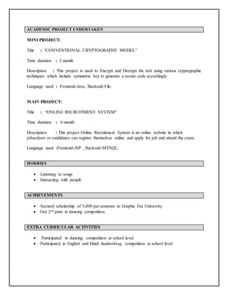 ACADEMIC PROJECT UNDERTAKEN
MINI PROJECT:
Title : “CONVENTIONAL CRYPTOGRAPHY MODEL”
Time duration : 3 month
Description : This project is used to Encrypt and Decrypt the text using various cryptographic
techniques which include symmetric key to generate a secure code accordingly.
Language used : Frontend-Java, Backend-File.
MAIN PROJECT:
Title : “ONLINE RECRUITMENT SYSTEM”
Time duration : 6 month
Description : This project Online Recruitment System is an online website in which
jobseekers or candidates can register themselves online and apply for job and attend the exam.
Language used :Frontend-JSP , Backend-MYSQL.
HOBBIES
 Listening to songs
 Interacting with people
ACHIEVEMENTS
 Secured scholarship of 5,000 per semester in Graphic Era University.
 Got 2nd prize in dancing competition.
EXTRA CURRICULAR ACTIVITIES
 Participated in dancing competition at school level.
 Participated in English and Hindi handwriting competition at school level.
 