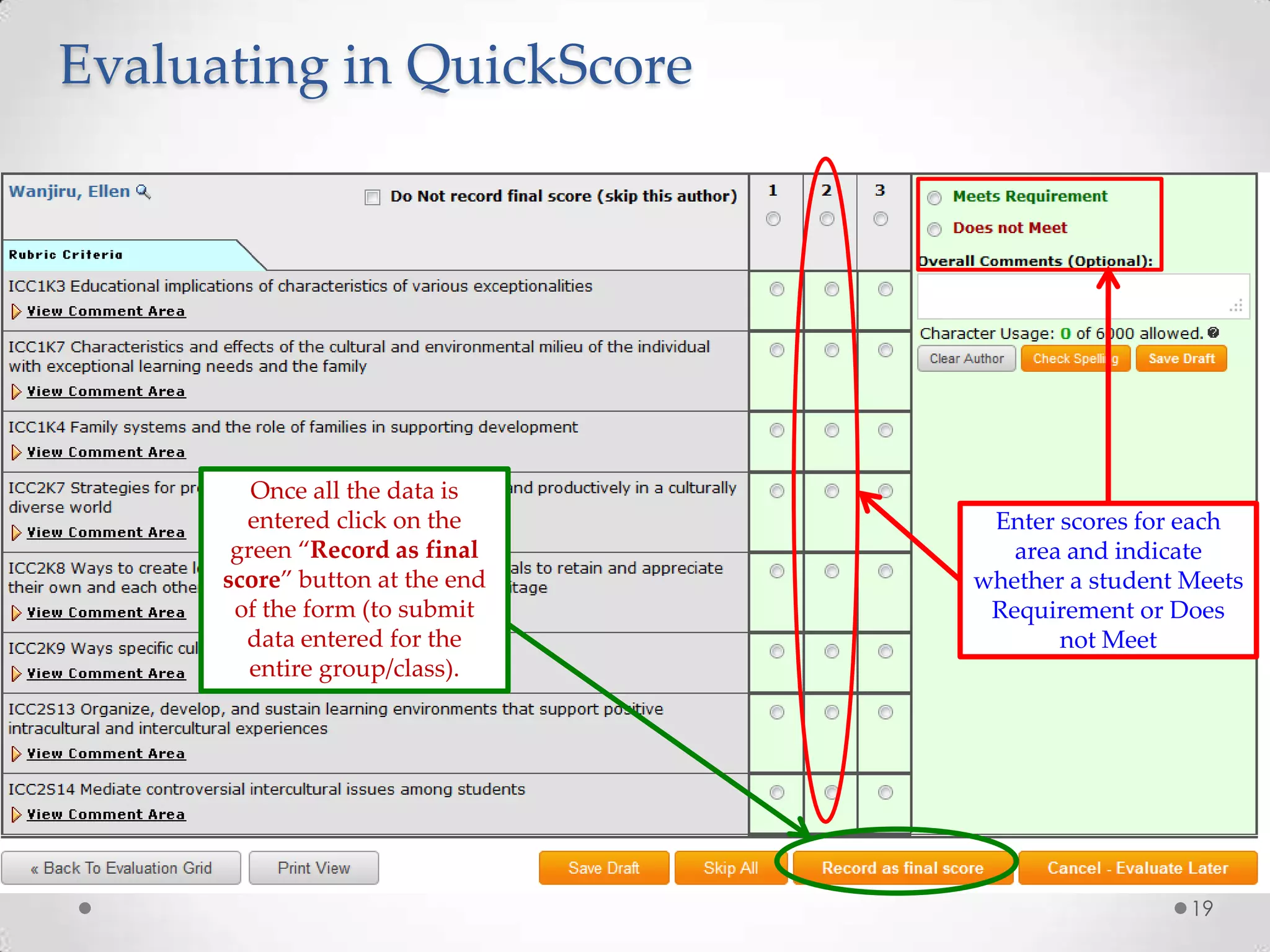 Evaluating in QuickScore

Once all the data is
entered click on the
green “Record as final
score” button at the end
of the form (to submit
data entered for the
entire group/class).

Enter scores for each
area and indicate
whether a student Meets
Requirement or Does
not Meet

19

 