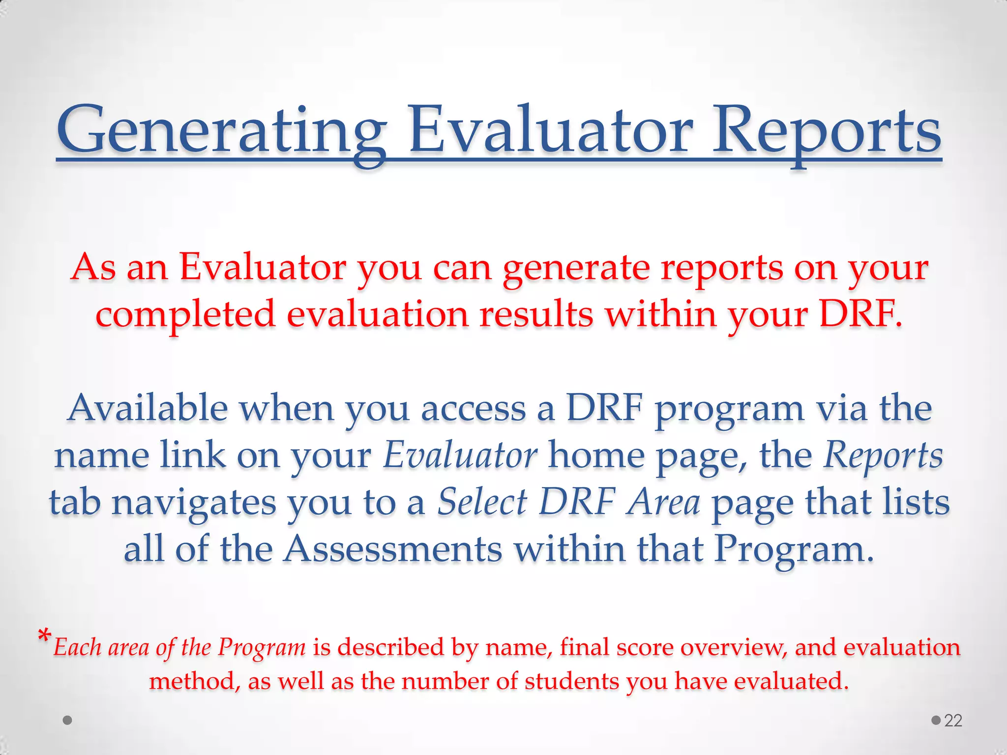 Generating Evaluator Reports
As an Evaluator you can generate reports on your
completed evaluation results within your DRF.
Available when you access a DRF program via the
name link on your Evaluator home page, the Reports
tab navigates you to a Select DRF Area page that lists
all of the Assessments within that Program.
*Each area of the Program is described by name, final score overview, and evaluation
method, as well as the number of students you have evaluated.
22

 