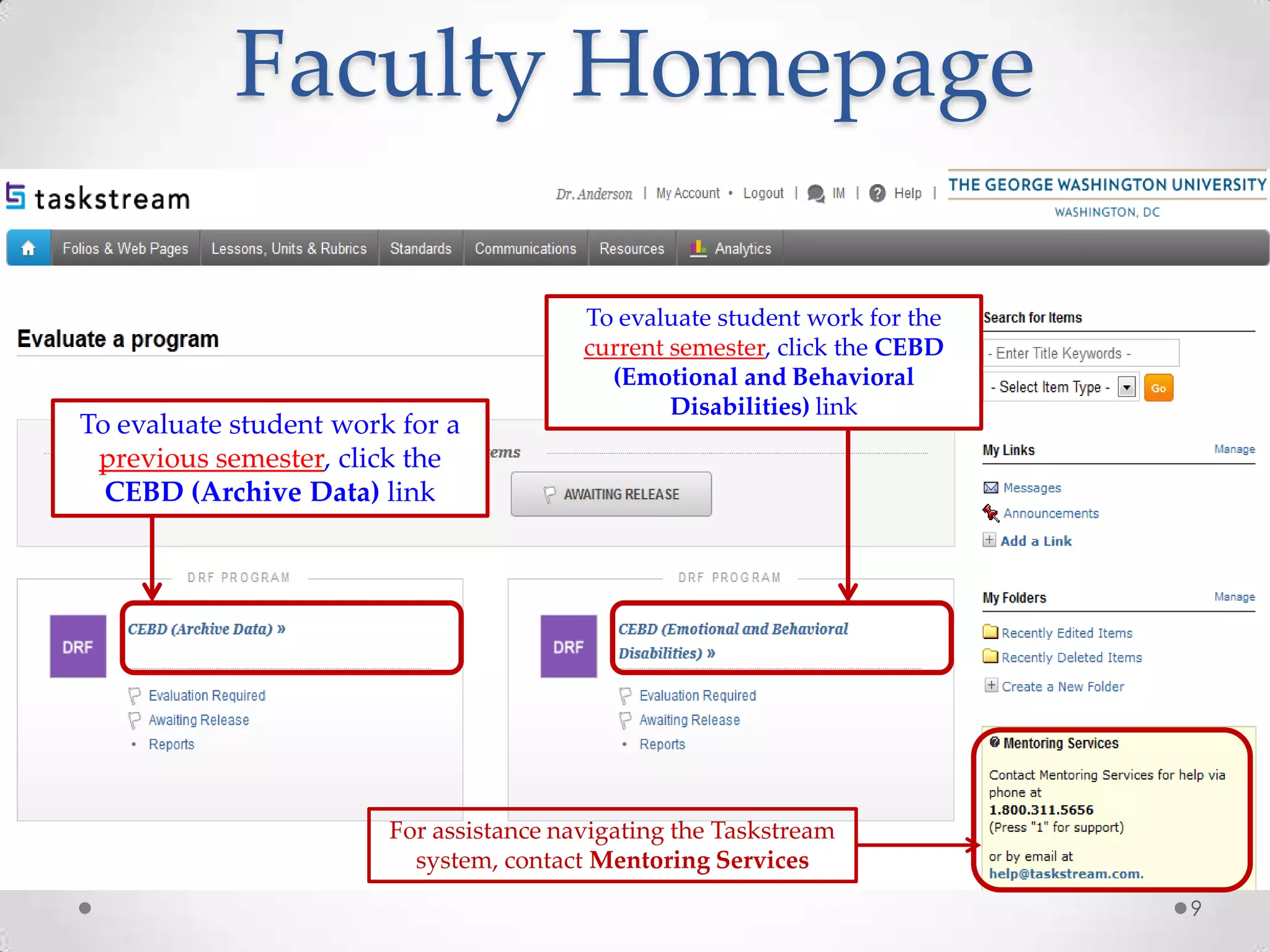 Faculty Homepage

To evaluate student work for a
previous semester, click the
CEBD (Archive Data) link

To evaluate student work for the
current semester, click the CEBD
(Emotional and Behavioral
Disabilities) link

For assistance navigating the Taskstream
system, contact Mentoring Services
9

 