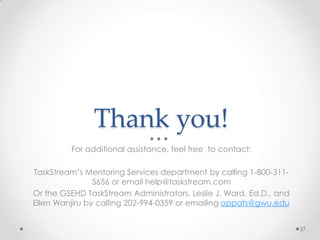 Thank you!
For additional assistance, feel free to contact:
TaskStream’s Mentoring Services department by calling 1-800-311-
5656 or email help@taskstream.com
Or the GSEHD TaskStream Administrators, Leslie J. Ward, Ed.D., and
Ellen Wanjiru by calling 202-994-0359 or emailing oppats@gwu.edu
27
 