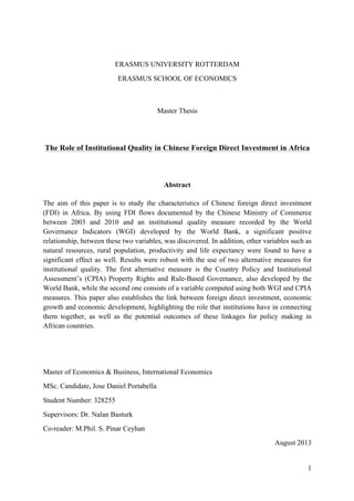 1
ERASMUS UNIVERSITY ROTTERDAM
ERASMUS SCHOOL OF ECONOMICS
Master Thesis
The Role of Institutional Quality in Chinese Foreign Direct Investment in Africa
Abstract
The aim of this paper is to study the characteristics of Chinese foreign direct investment
(FDI) in Africa. By using FDI flows documented by the Chinese Ministry of Commerce
between 2003 and 2010 and an institutional quality measure recorded by the World
Governance Indicators (WGI) developed by the World Bank, a significant positive
relationship, between these two variables, was discovered. In addition, other variables such as
natural resources, rural population, productivity and life expectancy were found to have a
significant effect as well. Results were robust with the use of two alternative measures for
institutional quality. The first alternative measure is the Country Policy and Institutional
Assessment’s (CPIA) Property Rights and Rule-Based Governance, also developed by the
World Bank, while the second one consists of a variable computed using both WGI and CPIA
measures. This paper also establishes the link between foreign direct investment, economic
growth and economic development, highlighting the role that institutions have in connecting
them together, as well as the potential outcomes of these linkages for policy making in
African countries.
Master of Economics & Business, International Economics
MSc. Candidate, Jose Daniel Portabella
Student Number: 328255
Supervisors: Dr. Nalan Basturk
Co-reader: M.Phil. S. Pinar Ceyhan
August 2013
 