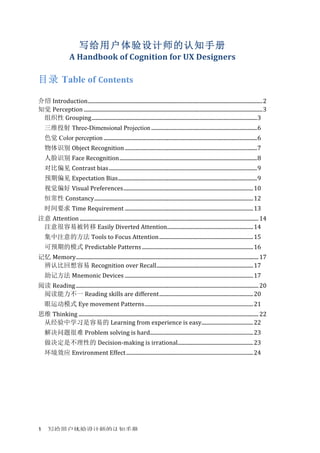 写给用户体验设计师的认知手册	
  1	
  
写给用户体验设计师的认知手册
A	
  Handbook	
  of	
  Cognition	
  for	
  UX	
  Designers	
  
	
  
目录 Table of Contents	
  
	
  
介绍 Introduction	
  ....................................................................................................................................	
  2	
  
知觉 Perception	
  .......................................................................................................................................	
  3	
  
组织性 Grouping	
  .............................................................................................................................	
  3	
  
三维投射 Three-Dimensional Projection	
  ................................................................................	
  6	
  
色觉 Color perception	
  ....................................................................................................................	
  6	
  
物体识别 Object	
  Recognition	
  ....................................................................................................	
  7	
  
人脸识别 Face	
  Recognition	
  ........................................................................................................	
  8	
  
对比偏见 Contrast	
  bias	
  ................................................................................................................	
  9	
  
预期偏见 Expectation	
  Bias	
  .........................................................................................................	
  9	
  
视觉偏好 Visual	
  Preferences	
  ..................................................................................................	
  10	
  
恒常性 Constancy	
  ........................................................................................................................	
  12	
  
时间要求 Time	
  Requirement	
  .................................................................................................	
  13	
  
注意 Attention	
  .......................................................................................................................................	
  14	
  
注意很容易被转移	
  Easily	
  Diverted	
  Attention	
  .................................................................	
  14	
  
集中注意的方法 Tools	
  to	
  Focus	
  Attention	
  .......................................................................	
  15	
  
可预期的模式 Predictable	
  Patterns	
  ....................................................................................	
  16	
  
记忆 Memory	
  ..........................................................................................................................................	
  17	
  
辨认比回想容易 Recognition	
  over	
  Recall	
  .........................................................................	
  17	
  
助记方法 Mnemonic	
  Devices	
  .................................................................................................	
  17	
  
阅读 Reading	
  ..........................................................................................................................................	
  20	
  
阅读能力不一 Reading	
  skills	
  are	
  different	
  .......................................................................	
  20	
  
眼运动模式 Eye	
  movement	
  Patterns	
  ..................................................................................	
  21	
  
思维 Thinking	
  ........................................................................................................................................	
  22	
  
从经验中学习是容易的 Learning	
  from	
  experience	
  is	
  easy	
  .......................................	
  22	
  
解决问题很难 Problem	
  solving	
  is	
  hard	
  ..............................................................................	
  23	
  
做决定是不理性的 Decision-­‐making	
  is	
  irrational	
  .........................................................	
  23	
  
环境效应 Environment	
  Effect	
  ................................................................................................	
  24	
  
	
  
 