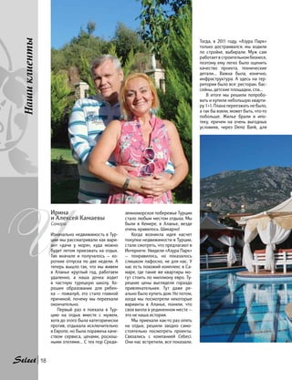 земноморское побережье Турции
стало любым местом отдыха. Мы
были в Кемере, в Аланье, везде
очень нравилось. Шикарно!
Когда возникла идея насчет
покупки недвижимости в Турции,
стали смотреть, что предлагают в
Интернете. Увидели «Азура Парк»
— понравилось, но показалось
слишком пафосно, не для нас. У
нас есть похожий комплекс в Са-
маре, где такие же квартиры мо-
гут стоить по миллиону евро. Ту-
рецкие цены выглядели гораздо
привлекательнее. Тут даже ре-
ально было купить дом. Но потом,
когда мы посмотрели некоторые
варианты в Аланье, поняли, что
своя вилла в уединенном месте —
это не наша история.
Мы приехали как-то раз опять
на отдых, решили заодно само-
стоятельно посмотреть проекты.
Связались с компанией Cebeci.
Они нас встретили, все показали.
Тогда, в 2011 году, «Азура Парк»
только достраивался, мы ходили
по стройке, выбирали. Муж сам
работает в строительном бизнесе,
поэтому ему легко было оценить
качество проекта, технические
детали… Важна была, конечно,
инфраструктура. А здесь на тер-
ритории было все: ресторан, бас-
сейны, детские площадки, спа…
В итоге мы решили попробо-
вать и купили небольшую кварти-
ру 1+1. Плана переезжать не было,
а так бы взяли, может быть, что-то
побольше. Жилье брали в ипо-
теку, причем на очень выгодных
условиях, через Deniz Bank, для
И
Ирина
и Алексей Камаевы
Самара
Изначально недвижимость в Тур-
ции мы рассматривали как вари-
ант «дачи у моря», куда можно
будет летом приезжать на отдых.
Так вначале и получалось — ко-
роткие отпуска по две недели. А
теперь вышло так, что мы живем
в Аланье круглый год, работаем
удаленно, а наша дочка ходит
в частную турецкую школу. Хо-
рошее образование для ребен-
ка — пожалуй, это стало главной
причиной, почему мы переехали
окончательно.
Первый раз я поехала в Тур-
цию на отдых вместе с мужем,
хотя до этого была категорически
против, отдыхала исключительно
в Европе, но была поражена каче-
ством сервиса, ценами, роскош-
ными отелями… С тех пор Среди-
Нашиклиенты
18
 