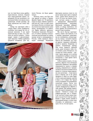 нас это тоже было очень удобно.
Единственное, конечно, покупая
еще недостроенный проект, пе-
реживали. Но нас успокоило, что
компания Cebeci составили очень
грамотный, четкий договор, где
было прописано все очень под-
робно.
Сейчас мы чувствуем себя в
«Азура Парк» очень комфортно,
спокойно, хотя вроде бы это ог-
ромный комплекс. У нас такой
приятный вид на горы, что с бал-
кона не хочется уходить… Очень
радует сервис и русскоговоря-
щий персонал. Любая проблема
решается мгновенно. Для нас,
фактором, конечно, стало то, что
дочке предстояло идти в первый
класс, нужно было решаться на
что-то. В итоге мы нашли отлич-
ную частную школу в Аланье
с прекрасным образованием,
дополнительными занятиями.
Школьный трансфер забирает
прямо от входа комплекса, что
очень удобно. И за безопасность
дочки я тоже спокойна.
Мы как-то быстро адаптиро-
вались, может, нам повезло, и ни
с какими турецкими «ужасами»,
мы не сталкивались, всегда виде-
ли эту страну с лучшей стороны.
Просто мы понимаем, что стра-
на другая, стараемся соблюдать
какие-то правила. Например, не
одевать откровенную одежду.
Нам очень нравится турецкая
кухня, даже пытаемся сами что-
то готовить дома. Интересно, что
соседи все очень разные — рус-
ские, турки, иранцы, но со всеми
складываются добрые соседские
отношения, в тоже время никто
никому не мешает.
Сейчас можно сказать, что мы,
наконец, обрели столь желанную
гармонию. Наверное, при выборе
недвижимости нужно, в  первую
очередь, определиться с приори-
тетами.Еслихочетсяпохвастаться
каким-то статусом перед друзья-
ми или коллегами — тогда нужно
ехать в Европу, где те же самые
продукты и вход на пляж будут
стоить в два раза дороже, причем
в евро, а не в лирах. Нас Турция
очень устраивает. Гостеприимная,
солнечная страна.. После того,
как долго поживешь здесь, очень
сложно возвращаться обратно к
себе домой. При выборе кварти-
ры тоже нужно определиться, что
важнее — близость к  морю, или
инфраструктура, как в «Азуре».
А до частного пляжа можно дое-
хать и на шаттле. К тому же, здесь,
ближе к горам, более свежий и
прохладный воздух, и очень тихо,
спокойно, по сравнению с цен-
тром. Это то, что нам нужно.
после России, это было удиви-
тельно.
Конечно, план у нас был сов-
сем другой на жизнь в Турции.
Думали, будем лет 10 приезжать
сюда на отдых, поймем, нравится
нам или нет, стоит ли здесь жить
постоянно. В итоге, в течение года
мы полностью перестроили свою
жизнь, договорились по работе,
что будем работать удаленно.
Технологии позволяют, Интернет
есть. Я сейчас провожу психоло-
гические консультации по скайпу,
иногда летаю в командировки в
Россию, чтобы провести обуча-
ющие семинары. Решающим
19
 