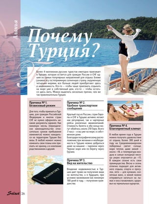 Аланья
26
ББолее 4 миллионов русских туристов ежегодно приезжает
в Турцию, которая остается для граждан России и СНГ од-
ним из самых популярных направлений для отдыха. Ближе
узнавая эту гостеприимную солнечную страну, окруженную
четырьмя морями, все больше людей приобретают здесь
и недвижимость. Кто-то — чтобы чаще приезжать отдыхать
на море уже в собственный дом, кто-то — чтобы остать-
ся здесь жить. Можно выделить несколько причин, чем же
так привлекательна Турция.
Почему
Турция?
Причина № 1.
Безвизовый режим
Для того, чтобы приехать в Тур-
цию, для граждан Российской
Федерации и многих стран
СНГ не нужно оформлять ни-
какие документы заранее. Как
минимум месяц (периодиче-
ски законодательство отно-
сительно сроков пребывания
изменяется) можно находить-
ся на территории Турции без
визы. В любой момент можно
изменить свои планы или при-
ехать не одному, а в компании
родственников и друзей.
Причина № 4.
Благоприятный климат
В любое время года в Турции
можно получать удовольствие
от отдыха. Более 300 дней в
году на Средиземноморском
побережье светит солнце,
море теплое, даже зимой —
около +18, а температура воз-
духа в самые холодные меся-
цы редко опускается до +15.
В  каждом сезоне есть свои
преимущества. Весна и осень
отлично подходят для актив-
ного отдыха, спорта и прогу-
лок, лето — для купания, сол-
нечных ванн, а зимой можно
отправиться кататься на лы-
жах и восстанавливать здоро-
вье на термальных курортах.
Причина № 2.
Удобное транспортное
сообщение
Круглый год из России, стран Евро-
пы и СНГ в Турцию активно летают
как регулярные, так и чартерные
рейсы различных авиакомпаний.
Стоимость билета в оба конца мо-
гут обойтись около 250 Евро. Всего
3 часа — и вы уже на море, в собст-
венном доме.
Благодарягеографическомураспо-
ложению при желании и необходи-
мости в Турцию можно добраться
даже на машине — паромом через
Черное море или по берегу через
Грузию.
Причина № 3.
Вид на жительство
Владение недвижимостью в Тур-
ции дает право на получение вида
на жительство, а в будущем, при
условии проживания как минимум
180 дней в году, — получения граж-
данства.
 
