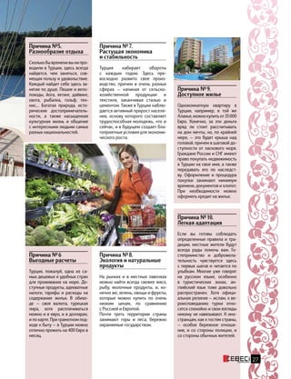 Причина №5.
Разнообразие отдыха
Сколькобывременивынипро-
водили в Турции, здесь всегда
найдется, чем заняться, сов-
мещая пользу и удовольствие.
Каждый найдет себе здесь за-
нятие по душе. Пешие и вело-
походы, йога, яхтинг, дайвинг,
охота, рыбалка, гольф, тен-
нис… Богатая природа, исто-
рические достопримечатель-
ности, а также насыщенная
культурная жизнь и общение
с интересными людьми самых
разных национальностей.
Причина № 8.
Экология и натуральные
продукты
На рынках и в местных лавочках
можно найти всегда свежее мясо,
рыбу, молочные продукты, и, ко-
нечно же, зелень, овощи и фрукты,
которые можно купить по очень
низким ценам, по сравнению
с Россией и Европой.
Почти треть территории страны
занимают горы и леса, бережно
охраняемые государством.
Причина № 7.
Растущая экономика
и стабильность
Турция набирает обороты
с каждым годом. Здесь пре-
восходно развито свое произ-
водство, причем в очень разных
сферах — начиная от сельско-
хозяйственной продукции и
текстиля, заканчивая сталью и
цементом. Также в Турции наблю-
дается активный прирост населе-
ния, основу которого составляет
трудоспособная молодежь, что и
сейчас, и в будущем создает бла-
гоприятные условия для экономи-
ческого роста.
27
Причина № 9.
Доступное жилье
Однокомнатную квартиру в
Турции, например, в той же
Аланье,можнокупитьот35 000
Евро. Конечно, за эти деньги
вряд ли стоит рассчитывать
на дом мечты, но, по крайней
мере, — это будет крыша над
головой, причем в шаговой до-
ступности от ласкового моря.
Граждане России и СНГ имеют
право покупать недвижимость
в Турции на свое имя, а также
передавать его по наследст-
ву. Оформление и процедура
покупки занимают минимум
времени, документов и хлопот.
При необходимости можно
оформить кредит на жилье.
Причина № 10.
Легкая адаптация
Если вы готовы соблюдать
определенные правила и тра-
диции, местные жители будут
всегда рады помочь вам. Го-
степриимство и доброжела-
тельность чувствуется здесь
с первых шагов и читается по
улыбкам. Многие уже говорят
на русском языке, особенно
в  туристических зонах, ан-
глийский язык тоже довольно
распространен. Хотя офици-
альная религия — ислам, к ве-
роисповеданию турки отно-
сятся спокойно и свои взгляды
никому не навязывают. К ино-
странцам, как к гостям страны,
— особое бережное отноше-
ние, и со стороны полиции, и
со стороны обычных жителей.
Причина № 6
Выгодные расчеты
Турция, пожалуй, одна из са-
мых дешевых и удобных стран
для проживания на море. До-
ступные продукты, адекватные
налоги, тарифы и расходы на
содержание жилья. В обихо-
де  — своя валюта, турецкая
лира, хотя расплачиваться
можно и в евро, и в долларах,
и по карте. При грамотном под-
ходе к быту — в Турции можно
отлично прожить на 400 Евро в
месяц.
 