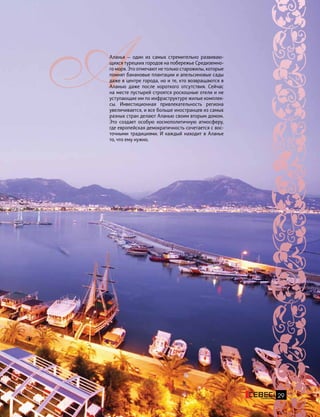 29
Аланья — один из самых стремительно развиваю-
щихся турецких городов на побережье Средиземно-
го моря. Это отмечают не только старожилы, которые
помнят банановые плантации и апельсиновые сады
даже в центре города, но и те, кто возвращаются в
Аланью даже после короткого отсутствия. Сейчас
на месте пустырей строятся роскошные отели и не
уступающие им по инфраструктуре жилые комплек-
сы. Инвестиционная привлекательность региона
увеличивается, и все больше иностранцев из самых
разных стран делают Аланью своим вторым домом.
Это создает особую космополитичную атмосферу,
где европейская демократичность сочетается с вос-
точными традициями. И каждый находит в Аланье
то, что ему нужно.
 