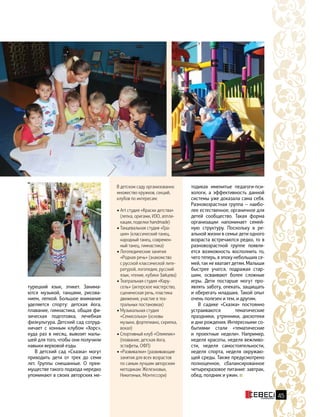 45
турецкий язык, этикет. Занима-
ются музыкой, танцами, рисова-
нием, лепкой. Большое внимание
уделяется спорту: детская йога,
плавание, гимнастика, общая фи-
зическая подготовка, лечебная
физкультура. Детский сад сотруд-
ничает с конным клубом «Хорс»,
куда раз в месяц, вывозят малы-
шей для того, чтобы они получили
навыки верховой езды.
В детский сад «Сказка» могут
приходить дети от трех до семи
лет. Группы смешанные. О преи-
муществе такого подхода нередко
упоминают в своих авторских ме-
В детском саду организованно
множество кружков, секций,
клубов по интересам:
• Аrt студия «Краски детства»
(лепка, оригами, ИЗО, аппли-
кации, поделки handmade)
• Танцевальная студия «Гра-
ция» (классический танец,
народный танец, современ-
ный танец, гимнастика)
• Логопедические занятия
«Родная речь» (знакомство
с русской классической лите-
ратурой, логопедия, русский
язык, чтение, кубики Зайцева)
• Театральная студия «Кару-
сель» (актерское мастерство,
сценическая речь, пластика
движения, участие в теа-
тральных постановках)
• Музыкальная студия
«Семисолька» (основы
музыки, фортепиано, скрипка,
вокал)
• Спортивный клуб «Олимпик»
(плавание, детская йога,
эстафеты, ОФП)
• «Развивалки» (развивающие
занятия для всех возрастов
по самым лучшим авторским
методикам: Железновых,
Никитиных, Монтессори)
тодиках именитые педагоги-пси-
хологи, а эффективность данной
системы уже доказала сама себя.
Разновозрастная группа — наибо-
лее естественное, органичное для
детей сообщество. Такая форма
организации напоминает семей-
ную структуру. Поскольку в ре-
альной жизни в семье дети одного
возраста встречаются редко, то в
разновозрастной группе появля-
ется возможность восполнить то,
чего теперь, в эпоху небольших се-
мей, так не хватает детям. Малыши
быстрее учатся, подражая стар-
шим, осваивают более сложные
игры. Дети постарше могут про-
являть заботу, опекать, защищать
и оберегать младших. Такой опыт
очень полезен и тем, и другим.
В садике «Сказка» постоянно
устраиваются тематические
праздники, утренники, дискотеки
и дни рождения. Интересными со-
бытиями стали «тематические
и  проектные недели». Например,
неделя красоты, неделя вежливо-
сти, неделя самостоятельности,
неделя спорта, неделя окружаю-
щей среды. Также предусмотрено
полноценное, сбалансированное
четырехразовое питание: завтрак,
обед, полдник и ужин.
 