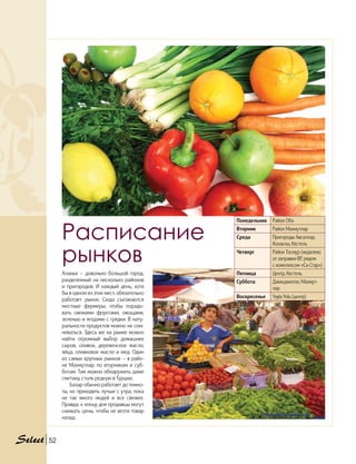 Аланья — довольно большой город,
разделенный на несколько районов
и пригородов. И каждый день, хотя
бы в одном из этих мест, обязательно
работает рынок. Сюда съезжаются
местные фермеры, чтобы порадо-
вать свежими фруктами, овощами,
зеленью и ягодами с грядки. В нату-
ральности продуктов можно не сом-
неваться. Здесь же на рынке можно
найти огромный выбор домашних
сыров, оливок, деревенское масло,
яйца, оливковое масло и мед. Один
из самых крупных рынков — в райо-
не Махмутлар, по вторникам и суб-
ботам. Там можно обнаружить даже
сметану, столь редкую в Турции.
Базар обычно работает до темно-
ты, но приходить лучше с утра, пока
не так много людей и все свежее.
Правда, к концу дня продавцы могут
снижать цены, чтобы не везти товар
назад.
Расписание
рынков
Понедельник Район Оба
Вторник Район Махмутлар
Среда Пригороды Авсаллар,
Конаклы, Кестель
Четверг Район Тосмур (недалеко
от заправки BP, рядом
с комплексом «Си Стар»)
Пятница Центр, Кестель
Суббота Джикджилли, Махмут-
лар
Воскресенье Yayla Yolu (центр)
52
 