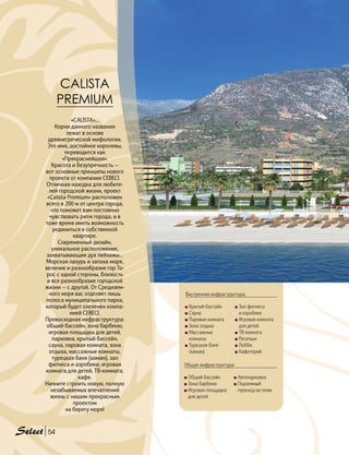 5454
CALISTA
PREMIUM
«CALİSTA»...
Корни данного названия
лежат в основе
древнегреческой мифологии.
Это имя, достойное королевы,
переводится как
«Прекраснейшая».
Красота и безупречность —
вот основные принципы нового
проекта от компании CEBECI.
Отличная находка для любите-
лей городской жизни, проект
«Calista Premium» расположен
всего в 200 м от центра города,
что поможет вам постоянно
чувствовать ритм города, и в
тоже время иметь возможность
уединиться в собственной
квартире.
Современный дизайн,
уникальное расположение,
захватывающие дух пейзажы...
Морская лазурь и запаха моря,
величие и разнообразие гор То-
рос с одной стороны, близость
и все разнообразие городской
жизни — с другой. От Средизем-
ного моря вас отделяет лишь
полоса муниципального парка,
который будет озеленен компа-
нией CEBECI.
Превосходная инфраструктура:
общий бассейн, зона барбекю,
игровая площадка для детей,
парковка, крытый бассейн,
сауна, паровая комната, зона
отдыха, массажные комнаты,
турецкая баня (хамам), зал
фитнеса и аэробики, игровая
комната для детей, ТВ-комната,
кафе.
Начните строить новую, полную
незабываемых впечатлений
жизнь с нашим прекрасным
проектом
на берегу моря!
Внутренняя инфраструктура:
Общая инфраструктура:
Крытый бассейн
Сауна
Паровая комната
Зона отдыха
Массажные
комнаты
Турецкая баня
(хамам)
Зал фитнеса
и аэробики
Игровая комната
для детей
ТВ комната
Ресепшн
Лобби 	
Кафетерий
Общий бассейн
Зона барбекю
Игровая площадка
для детей
Автопарковка
Подземный
переход на пляж
 