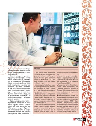 Самое большое число медицинских
учреждений в мире, получивших ак-
кредитацию объединенной Междуна-
родной Комиссии Joint Commission
International (JCI) в Турции — 43, в Гер-
мании, например, — пять таких клиник,
а в Израиле — три.
Турецкая группа Medical Park — одна
из самых крупнейших сетей медицин-
ских учреждений не только в Турции,
но и в мире. Каждый год открывается
еще одна новая клиника.
Профессор медицины и изобретатель
LASIK-методики, широко используемой
в мире лазерной хирургии глаза, Др.
Палликарис является сотрудником и
научным руководителем клиники World
Eye Centers (Dünya Göz).
Самая большая офтальмологическая
клиника в мире — турецкая медицин-
ская группа клиник World Eye Centers
(Dünya Göz). Сеть включает в себя 16
клиник в Турции и Европе. Один из
крупнейших центров находится в Анта-
лии.
Медицинский центр Anadolu аффи-
лирован к ведущему в мире американ-
скому медицинскому центру Джон Хоп-
кинс, который уже 19 лет признается
лучшей больницей США.
Медицинская группа Memorial в по-
следней своей аккредитации Joint
Commission International получила 99
баллов из 100, показав этим результат
выше, чем большинство медицинских
учреждений Европы.
В комплексе Memorial впервые соз-
дан мировой консолидирующий центр,
в котором осуществляются пересадки
различных органов (Multi Organ
Transplant Center). Успешность центра
пересадки органов больницы Memorial
в области пересадки печени составля-
ет все 100 %. Также эта клиника была
первой, где стали делать операции по
пересадке поджелудочной железы.
ФактыТурция, особенно ее мягкий Сре-
диземноморский климат, благот-
ворно влияет на здоровье и взро-
слых, и детей.
Свежий воздух, натуральные
продукты, теплое море и много-
много солнца! Многие отмечают,
что их хронические заболевания,
та же аллергия, проблемы с ко-
жей и желудком, насморк, бес-
сонница, бесследно исчезают.
И все это — результат естествен-
ных «оздоровительных проце-
дур» — прогулки, купание, сон…
Однако стоит иметь в виду, что
в Турцию можно приезжать и за
профессиональным медицин-
ским лечением.
Уровень медицинских услуг в
крупнейших госпиталях и боль-
ницах весьма высок. Правда,
знают об этом далеко не все.
Медицинские услуги в Турции —
это отличное качество по амери-
канским и европейским стандар-
там, при этом цены отличаются в
59
 