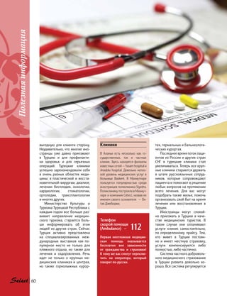 выгодную для клиента сторону.
Неудивительно, что многие ино-
странцы уже давно приезжают
в Турцию и для профилакти-
ки здоровья, и для серьезных
операций. Турецкие клиники
успешно зарекомендовали себя
в очень разных областях меди-
цины: в  пластической и восста-
новительной хирургии, диализе,
лечении бесплодия, онкологии,
кардиологии, стоматологии,
ортопедии, трансплантологии
и многих других.
Министерство Культуры и
Туризма Турецкой Республики с
каждым годом все больше раз-
вивает направление медицин-
ского туризма, старается боль-
ше информировать об этом
людей из других стран. Сейчас
Турция активно представлена
на  специализированных меж-
дународных выставках как  по-
пулярное место не только для
пляжного отдыха, но также для
лечения и оздоровления. Речь
идет не только о крупных ме-
дицинских клиниках и центрах,
но  также горнолыжных курор-
тах, термальных и бальнеологи-
ческих курортах.
Последнее время поток паци-
ентов из России и других стран
СНГ в турецкие клиники стал
увеличиваться. Теперь все круп-
ные клиники стараются держать
в штате русскоязычных сотруд-
ников, которые сопровождают
пациента и помогают в решении
любых вопросов на протяжении
всего лечения. Для вас могут
подобрать также жилье, помочь
организовать свой быт на время
лечения или восстановления в
Турции.
Иностранцы могут спокой-
но приезжать в Турцию в каче-
стве медицинских туристов. В
таком случае они оплачивают
услуги клиник самостоятельно,
по  определенному прайсу. Тем,
кто живет в Турции постоян-
но и  имеет местную страховку,
услуги компенсируются либо
полностью, либо частично.
Система частного доброволь-
ного медицинского страхования
в Турции развита довольно хо-
рошо. Вся система регулируется
Клиники
В Аланьи есть несколько как го-
сударственных, так и частных
клиник. Здесь находятся филиалы
известных сетей — Yasam hospital и
Anadolu hospital. Довольно непло-
хой уровень медицинских услуг в
больнице Baskent. В Махмутларе
пользуется популярностью среди
иностранцев поликлиника Siyedra.
Поликлинику построила в Махмут-
ларе и компания Cebeci, назвав ее
именем своего основателя — Ок-
тая Джебеджи.
Телефон
скорой помощи
(Ambulance) — 112
Первая неотложная медицин-
ская помощь оказывается
бесплатно вне зависимости
от гражданства и страховки!
К тому же вас смогут переклю-
чить на оператора, который
говорит по-русски.
Полезнаяинформация
60
 