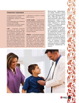 Систему социального страхования мож-
но подразделить на три сектора:
1. Организация социального страхова-
ния (SSK)
2. Пенсионный фонд для гражданских
служащих (Emekli Sandigi)
3. Организация социального страхова-
ния для самозанятых лиц (Bag-Kur)
SSK — организация социального
страхования для частного сектора.
На всех работников работодатель обя-
зан выплачивать страховые взносы
в размере 19,5 % от заработной платы, а
также сам работник платит взнос в раз-
мере 14 %. Таким образом, работник
имеет медицинскую страховку, с кото-
рой в случае необходимости он может
обратиться в любую государственную
больницу (Devlet Hastane) либо в част-
ную больницу (Özel hastane) (при этом
сумма может не покрываться целиком,
в зависимости от расценок и системы
работы клиники).
Emekli Sandigi — государственный
пенсионный фонд для гражданских лиц,
который также предоставляет медицин-
скую страховку. При такой страховке
пенсионеры оплачивают только 10 %
от стоимости медицинского обслужива-
ния в государственных клиниках и стои-
мости лекарств. Остальная сумма ком-
пенсируется фондом.
Bag-kur — эта организация покрывает
расходы на медицинское страхование
для самозанятных лиц, частных пред-
принимателей, владельцев бизнеса.
При  оплате взносов можно выбрать
шкалу премий от 1 до 24, которая лими-
тирует объем оплачиваемых медицин-
ских услуг. Взнос является обязательным
даже при наличии частной страховки.
Социальное страхование
Министерством Здравоохране-
ния Турции. Стоимость полиса
на год в зависимости от перечня
услуг может варьироваться от
700 до 4000 Евро, при страхо-
вании нескольких членов семьи
предлагаются скидки и спец-
предложения. С таким полисом
можно обращаться в частные
клиники, с которыми работает
ваша страховая компания.
Даже обладая хорошим здо-
ровьем, каждому из нас прихо-
дится сталкиваться с проблема-
ми, требующими медицинского
вмешательства. Пусть это даже
запланированный поход к  сто-
матологу, ежегодная диспансе-
ризация или рождение ребенка.
В таком случае, все-таки приятно
знать, что находясь в Турции,
в  любой жизненной ситуации
можно рассчитывать на профес-
сиональную медицинскую по-
мощь.
61
 