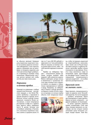 Полезнаяинформация
64
но обычное явление). Названия
улиц подписаны чаще всего толь-
ко на основных дорогах. Если все-
таки заблудились, стоит спросить
дорогу у прохожих или на свето-
форе, у соседнего водителя, для
этого достаточно будет улыбнуть-
ся и  произнести искомую точку
назначения. Общительные мест-
ные жители сделают всё, чтобы
хотя бы жестами помочь вам.
Парковки
и ночные пробки
Пожалуй, по сравнению с любым
среднестатистическим россий-
ским городом, а тем более Мо-
сквой, проблемы с парковкой в
Турции решаются гораздо легче.
Конечно, летом, в разгар сезона,
движение становится более ин-
тенсивным, а около популярных
ресторанов и кафе не с первого
раза удается найти свободное
место. В центре Анталии или
в Стамбуле, например, в Таксиме,
есть несколько подземных плат-
ных стоянок, в среднем около 3-5
лир за 3 часа (60-100 рублей), в
зависимости от типа автомобиля.
Обычно машины оставляют око-
ло домов даже на ночь, либо — на
собственной парковке в комплек-
се.
Пробки на побережье Тур-
ции  — относительно редкое яв-
ление, которое вызвано либо
аварией, либо ремонтом дороги.
Можно наблюдать заторы ночью,
в оживленных и тусовочных ме-
стах, куда, почему-то все стремят-
ся попасть на машине, и обяза-
тельно припарковаться поближе
к  входу. Например, на набереж-
ной в Аланье в разгар дискотеч-
но-барного сезона. Кстати, имен-
но на выездах из ночных клубов
обычно стоят патрульные маши-
ны, чтобы тестировать водителей
на злоупотребление алкоголем.
Здесь также, как и в России могут
заставить дыхнуть в трубочку. Ко-
нечно, масштабы пробок сильно
отличаются от российских. Оста-
ется лишь веселиться, глядя на
нетерпение турок, простоявших
на светофоре целых 5 минут! Но
повышенная эмоциональность
турецких водителей — это особая
причина для бдительности.
Красный свет
не значит «нет»
Надо признать, эмоциональность
турок на дорогах носит беззлоб-
ный характер. Это почти традиция
— проявить нетерпение, бурно
жестикулировать и даже кричать.
Дорогу уступать непринято — ни
другим шоферам, ни пешеходам.
В целом турецкие водители
крайне нетерпеливы. Стоит вам
лишь секунду замешкать на све-
тофоре, как вас оглушат своими
сигналами сразу несколько сто-
ящих позади машин. Тоже без-
 