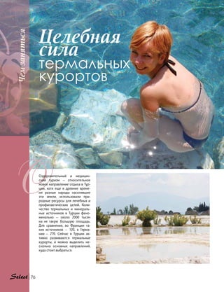 Целебная
сила
термальных
курортов
Оздоровительный и медицин-
ский туризм — относительное
новое направление отдыха в Тур-
ции, хотя еще в древние време-
ни разные народы населявшие
эти земли, использовали при-
родные ресурсы для лечебных и
профилактических целей. Коли-
чество термальных и минераль-
ных источников в Турции фено-
менально — около 2000 тысяч
на  не  такую большую площадь.
Для сравнения, во Франции та-
ких  источников — 120, в Герма-
нии  — 270. Сейчас в Турции ак-
тивно развиваются термальные
курорты, и можно выделить не-
сколько основных направлений,
куда стоит выбраться.
Чемзаняться
76
 