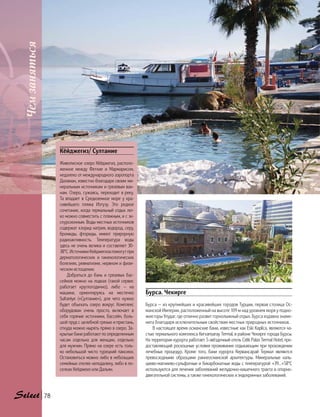 Кёйджегиз/ Султание
Живописное озеро Кёйджегиз, располо-
женное между Фетхие и Мармарисом,
недалеко от международного аэропорта
Даламан, известно благодаря своим ми-
неральным источникам и грязевым ван-
нам. Озеро, сужаясь, переходит в реку.
Та впадает в Средиземное море у кра-
сивейшего пляжа Изтузу. Это редкое
сочетание, когда термальный отдых лег-
ко можно совместить с пляжным, и с эк-
скурсионным. Воды местных источников
содержат хлорид натрия, водород, серу,
бромиды, фториды, имеют прирорную
радиоактивность. Температура воды
здесь не очень велика и составляет 30-
38°C. Источники Кейджегиза помогут при
дерматологических и гинекологических
болезнях, ревматизме, нервном и физи-
ческом истощении.
Добраться до бань и грязевых бас-
сейнов можно на лодках (такой сервис
работает круглогодично), либо — на
машине, ориентируясь на местечко
Sultaniye («Султание»), для чего нужно
будет объехать озеро вокруг. Комплекс
оборудован очень просто, включает в
себя горячие источники, бассейн, боль-
шой пруд с целебной грязью и пристань,
откуда можно нырять прямо в озеро. За-
крытые бани работают по определенным
часам отдельно для женщин, отдельно
для мужчин. Прямо на озере есть толь-
ко небольшой чисто турецкий пансион.
Остановиться можно либо в небольших
семейных отелях неподалеку, либо в по-
селках Кейджеиз или Дальян.
Бурса. Чекирге
Бурса — из крупнейших и красивейших городов Турции, первая столица Ос-
манской Империи, расположенный на высоте 109 м над уровнем моря у подно-
жия горы Улудаг, где отлично развит горнолыжный отдых. Бурса издавна знаме-
нита благодаря исключительным свойствам местных природных источников.
В настоящее время османские бани, известные как Eski Kaplica, являются ча-
стью термального комплекса Kervansaray Termal, в районе Чекирге города Бурсы.
На территории курорта работает 5-звёздочный отель Celik Palas Termal Hotel, пре-
доставляющий роскошные условия проживания отдыхающим при прохождении
лечебных процедур. Кроме того, бани курорта Кервансарай Термал являются
превосходными образцами раннеосманской архитектуры. Минеральные каль-
циево-магниево-сульфатные и бикарбонатные воды с температурой +39…+58°C
используются для лечения заболеваний желудочно-кишечного тракта и опорно-
двигательной системы, а также гинекологических и эндокринных заболеваний.
Чемзаняться
78
 