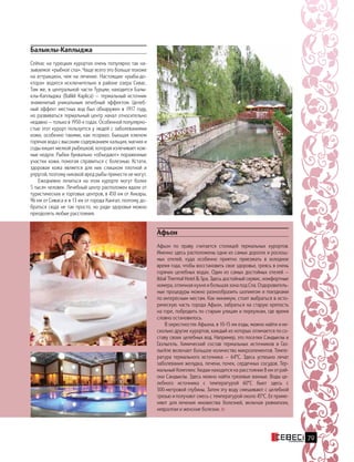 Афьон
Афьон по праву считается столицей термальных курортов.
Именно здесь расположены одни из самых дорогих и роскош-
ных отелей, куда особенно приятно приезжать в холодное
время года, чтобы восстановить свое здоровье, греясь в очень
горячих целебных водах. Один из самых достойных отелей —
Ikbal Thermal Hotel  Spa. Здесь достойный сервис, комфортные
номера, отличная кухня и большая зона под Спа. Оздоровитель-
ные процедуры можно разнообразить шопингом и поездками
по интересным местам. Как минимум, стоит выбраться в исто-
рическую часть города Афьон, забраться на старую крепость
на горе, побродить по старым улицам и переулкам, где время
словно остановилось.
В окрестностях Афьона, в 10-15 км езды, можно найти и не-
сколько других курортов, каждый из которых отличается по со-
ставу своих целебных вод. Например, это поселки Сандыклы и
Газлыгель. Химический состав термальных источников в Газ-
лыгёле включает большое количество микроэлементов. Темпе-
ратура термального источника — 64°C.  Здесь успешно лечат
заболевания желудка, печени, почек, сердечных сосудов. Тер-
мальный Комплекс Хюдаи находится на расстоянии 8 км от рай-
она Сандыклы. Здесь можно найти грязевые ванные. Воды це-
лебного источника с температурой 60°C бьют здесь с
500-метровой глубины. Затем эту воду смешивают с целебной
грязью и получают смесь с температурой около 45°C. Ее приме-
няют для  лечения множества болезней, включая ревматизм,
невралгии и женские болезни.
Балыклы-Каплыджа
Сейчас на турецких курортах очень популярно так на-
зываемое «рыбное спа». Чаще всего это больше похоже
на аттракцион, чем на лечение. Настоящие «рыбы-до-
ктора» водятся исключительно в районе озера Сивас.
Там же, в центральной части Турции, находится Балы-
клы-Каплыджа (Balikli Kaplica) — термальный источник
знаменитый уникальным лечебный эффектом. Целеб-
ный эффект местных вод был обнаружен в 1917 году,
но развиваться термальный центр начал относительно
недавно — только в 1950-х годах. Особенной популярно-
стью этот курорт пользуется у людей с заболеваниями
кожи, особенно такими, как псориаз. Бьющая ключом
горячая вода с высоким содержанием кальция, магния и
соды кишит мелкой рыбешкой, которая излечивает кож-
ные недуги. Рыбки буквально «объедают» пораженные
участки кожи, помогая справиться с болезнью. Кстати,
здоровая кожа является для них слишком плотной и
упругой, поэтому никакой вред рыбы принести не могут.
Ежедневно лечиться на этом курорте могут более
5 тысяч человек. Лечебный центр расположен вдали от
туристических и торговых центров, в 450 км от Анкары,
96 км от Сиваса и в 13 км от города Кангал, поэтому до-
браться сюда не так просто, но ради здоровья можно
преодолеть любые расстояния.
79
 