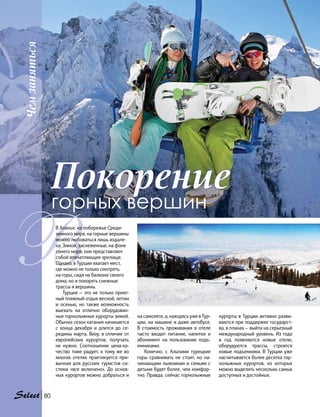 Чемзаняться
80
ВВ Аланье, на побережье Среди-
земного моря, на горные вершины
можно любоваться лишь издале-
ка. Зимой, заснеженные, на фоне
синего моря, они представляют
собой впечатляющее зрелище.
Однако, в Турции хватает мест,
где можно не только смотреть
на горы, сидя на балконе своего
дома, но и покорять снежные
трассы и вершины.
Турция — это не только прият-
ный пляжный отдых весной, летом
и осенью, но также возможность
выехать на отлично оборудован-
ные горнолыжные курорты зимой.
Обычно сезон катания начинается
с конца декабря и длится до се-
редины марта. Визу, в отличие от
европейских курортов, получать
не нужно. Соотношение цена-ка-
чество тоже радует, к тому же во
многих отелях практикуется при-
вычная для русских туристов си-
стема «все включено». До основ-
ных курортов можно добраться и
на самолете, а, находясь уже в Тур-
ции, на машине и даже автобусе.
В стоимость проживания в отеле
часто входит питание, напитки и
абонемент на пользование подъ-
емниками.
Конечно, с Альпами турецкие
горы сравнивать не стоит, но на-
чинающим лыжникам и семьям с
детьми будет более, чем комфор-
тно. Правда, сейчас горнолыжные
курорты в Турции активно разви-
ваются при поддержке государст-
ва, в планах — выйти на серьезный
международный уровень. Из года
в год появляются новые отели,
оборудуются трассы, строятся
новые подъемники. В Турции уже
насчитывается более десятка гор-
нолыжных курортов, из которых
можно выделить несколько самых
доступных и достойных.
Покорение
горных вершин
 