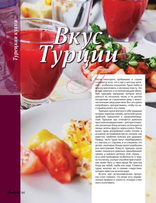 Вкус
Турции
ППосле некоторого пребывания в стране
становится ясно, что к еде у местных жите-
лей — особенное отношение. Турки любят и
вкусно приготовить, и неспешно поесть. Это
можно заметить и по впечатляющим обиль-
ным турецким завтракам, которые могут
длиться по несколько часов, и по  долгим
посиделкам за стаканчиком ракы с много-
численными закусками-мезе. Все это нужно
попробовать, прочувствовать, чтобы по-на-
стоящему узнать эту страну.
Турецкая кухня впитала в себя традиции
кочевых тюркских племён, греческой кухни,
арабской, кавказской и средиземномор-
ской. Турецкая еда отличается довольно
простыми ингредиентами — для приготовле-
ния различных блюд активно используются
овощи, зелень, фрукты, крупы и мясо. Очень
много турки употребляют хлеба. Готовят в
основном на оливковом масле, которое, как
известно, наиболее полезно для здоровья.
Правда, часто турки могут перебарщивать
и с маслом, и с соусами, и со специями, что
делает некоторые блюда малосъедобными
для иностранцев. Кому-то турецкая кухня
может показаться довольно однообразной,
однако, у каждого региона этой страны —
есть свои кулинарные особенности, и труд-
но посчитать, сколько способов приготовле-
ния может быть у таких вроде бы простых
блюд как кебаб, чорба или пиде. Славятся
турки, конечно же, и своими сладостями,
которые известны во всем мире.
Кстати, при гастрономических прогул-
ках стоит помнить, что везде есть опреде-
ленные правила и тонкости, которые стоит
знать и учитывать.
Турецкаякухня
84
 