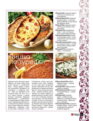 Турецкая кухня настолько разно-
образна, что можно найти очень
много вкусного и интересного,
даже — пиццу, правда, в турец-
ком исполнении. Называется это
популярное и недорогое блю-
до — пиде, что переводится как
«плоский хлеб». По сути, это и
есть тонкая лепешка с самыми
разными начинками. Вариации
приготовления — в  зависимости
от происхождения повара. Напри-
мер, в Черноморском регионе те-
сто берут более сдобное, и делают
пиде в виде небольших лодочек.
Традиционно добавляют свер-
ху еще яйцо и запекают в печи.
Kıymalı Pide («кыймалы пиде») —
классическая лепешка с мя-
сным фаршем.
Kıymalı Kaşarlı Pide («кыймалы
кашарлы пиде») — к мясному
фаршу добавляется еще тертый
сыр твердых сортов.
Kaşarlı Pide («кашарлы пиде») —
классическая лепешка с жел-
тым сыром.
Kuşbaşılı Pide («кушбашылы
пиде») — мясо в начинку ре-
жется маленькими кусочками.
Kuşbaşılı Kaşarlı Pide («кушба-
шылы кашарлы пиде») — кусоч-
ки рубленного мяса посыпают-
ся еще и сыром.
Sucuklu Yumurtalı Pide («суджу-
клу юмурталы пиде») — к остро-
ватой колбасе-суджуку добав-
ляется еще яйцо.
Ispanaklı Pide («ыспанаклы
пиде») — со шпинатом.
Пицца
по-турецки
В Газиантепе и Коньи тесто рас-
катывают очень тонко. Подавать
на стол пиде могут по-разному:
целыми лодочками или уже раз-
резанными на порции кусочками.
Один из самых интересных вари-
антов — длинная лепешка, дости-
гающая 1,5-2 метра, подается на
деревянной доске, которая ставит-
ся на стол с помощью специаль-
ных подставок. Так пиде быстрее
остывает и всем, кто участвует в
трапезе, легко дотянуться до блю-
да. Запивать пиде лучше айраном.
Самое сложное — осилить блюдо
до конца, но перед этим — опреде-
литься с начинкой.
Beyaz Peynirli Pide («бейяз
пейнирли пиде») — лепешка
с белым сыром.
Tavuklu Pide («тавуклу пиде») —
начинка с курицей.
Mantarlı Kaşarlı Pide («мантар-
лы кашарлы пиде») — с сыром
и грибами.
Mevlana pide («мевляна
пиде») — особенное пиде
«Мевляна», популярное в Конье.
Основа начинки — рубленное
мясо с овощами.
Sucuklu Kaşarlı Pide («суджуклу
кашарлы пиде») — пиде с сыром
и традиционной турецкой
колбасой-суджуком
85
 