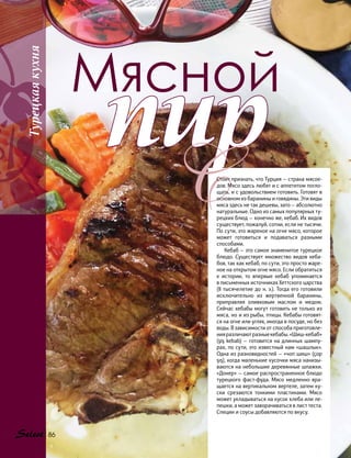 Мясной
пир
ССтоит признать, что Турция — страна мясое-
дов. Мясо здесь любят и с аппетитом погло-
щать, и с удовольствием готовить. Готовят в
основном из баранины и говядины. Эти виды
мяса здесь не так дешевы, зато — абсолютно
натуральные. Одно из самых популярных ту-
рецких блюд — конечно же, кебаб. Их видов
существует, пожалуй, сотни, если не тысячи.
По сути, это жареное на огне мясо, которое
может готовиться и подаваться разными
способами.
Кебаб — это самое знаменитое турецкое
блюдо. Существует множество видов кеба-
бов, так как кебаб, по сути, это просто жаре-
ное на открытом огне мясо. Если обратиться
к истории, то впервые кебаб упоминается
в письменных источниках Хеттского царства
(II тысячелетие до н. э.). Тогда его готовили
исключительно из жертвенной баранины,
приправляя оливковым маслом и медом.
Сейчас кебабы могут готовить не только из
мяса, но и из рыбы, птицы. Кебабы готовят-
ся на огне или углях, иногда в посуде, но без
воды. В зависимости от способа приготовле-
нияразличаютразныекебабы.«Шиш-кебаб»
(şiş kebab) — готовится на длинных шампу-
рах, по сути, это известный нам «шашлык».
Одна из разновидностей — «чоп шиш» (çop
şış), когда маленькие кусочки мяса нанизы-
ваются на небольшие деревянные шпажки.
«Донер» — самое распространенное блюдо
турецкого фаст-фуда. Мясо медленно вра-
щается на вертикальном вертеле, затем ку-
ски срезаются тонкими пластинами. Мясо
может укладываться на кусок хлеба или ле-
пешки, а может заворачиваться в лист теста.
Специи и соусы добавляются по вкусу.
Турецкаякухня
86
 
