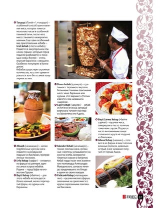 Тандыр («Tandir»  «тандыр») —
особенный способ приготовле-
ния мяса, которое томится
несколько часов в особенной
глиняной печи, после чего
мясо становится невероятно
нежным. Еще один особенный
вид приготовления кебаба —
testi kebab («тести кебаб»).
Подается в закупоренном гли-
няном горшке, который перед
подачей разбивается с помо-
щью ножа. Внутри — очень
вкусная баранина с овощами.
Особенно популярен в Каппа-
докии.
Кебабов существует огромное
количество, но стоит ориенти-
роваться хотя бы в самых попу-
лярных из них.
Alinazik («алиназик») — мелко
порубленные кусочки мяса
подаются на воздушной
подушке из баклажан, приправ-
ленных чесноком.
Urfa Kebap («урфа») — готовится
из фарша на шампуре, один
из самых острых кебабов.
Родина — город Урфа на юго-
востоке Турции.
Beyti Kebap («бейти») — для
этого кебаба используется
более нежный, мелко перетер-
тый фарш, из курицы или
баранины.
Iskender Kebab («искендер») —
тонкие ломтики мяса, срезан-
ные с вертела, укладываются на
кусочки хлеба, заливаются
томатным соусом и йогуртом.
Кебаб гордо носит имя знамени-
того полководца Александра
Македонского, согласно леген-
де, придумавшего это блюдо
в одном из своих походов.
Patlıсanlı Kebap («патлыджан-
лы») — кусочки мясного фарша,
запеченные на гриле вместе с
крупно порезанными ломтика-
ми баклажан.
Doner kebab («донер») — сре-
занное с огромного вертела
большими тонкими ломтиками
мясо, чаще баранина или
курица, этот вариант в России
известен под названием
«шаурма».
Ciger kebab («джиер») — кебаб
из печени ягненка, который
виртуозно готовят мастера
из Газиантепа или Аданы.
Beyti Sarma Kebap («бейти
сарма») — кусочки мяса,
завернутые в тесто, политые
томатным соусом. Подается
часто выложенным в виде
солнечного круга на подушке
из баклажан.
Adana Kebap («адана») — гото-
вится из фарша в виде плоских
длинных полосок, довольно
острый. Свое название полу-
чил от города Адана.
87
 